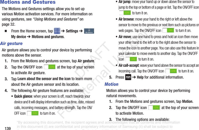 139Motions and GesturesTheMotionsandGesturessettingsallowyoutosetupvariousMotionactivationservices.Formoreinformationonusinggestures,see“Using Motions and Gestures”onpage 32.䡲 FromtheHomescreen,tap ➔ Settings➔ My device ➔ Motions and gestures.Air gestureAirgestureallowsyoutocontrolyourdevicebyperformingmotionsabovethesensor.1. FromtheMotionsandgesturesscreen,tapAir gesture.2. TaptheON/OFFicon atthetopofyourscreentoactivateAirgesture.3. TapLearn about the sensor and the icontolearnmoreabouttheAirgesturesensoranditslocation.4. ThefollowingAirgesturefeaturesareavailable:• Quick glance: when your screen is off, reach towards your device and it will display information such as time, date, missed calls, incoming messages, and battery strength. Tap the ON/OFF icon to turn it on.• Air jump: move your hand up or down above the sensor to jump to the top or bottom of a page or list. Tap the ON/OFF icon to turn it on.• Air browse: move your hand to the right or left above the sensor to move to the previous or next item such as pictures or web pages. Tap the ON/OFF icon to turn it on.• Air move: use one hand to press and hold an icon then move your other hand to the left or to the right above the sensor to move the icon to another page. You can also use this feature in your calendar to move events to another day. Tap the ON/OFF icon to turn it on.• Air call-accept: wave your hand above the sensor to accept an incoming call. Tap the ON/OFF icon to turn it on.5. Press ➔Helpforadditionalinformation.MotionMotionallowsyoutocontrolyourdevicebyperformingnaturalmovements.1. FromtheMotionsandgesturesscreen,tapMotion.2. TaptheON/OFFicon atthetopofyourscreentoactivateMotion.3. Thefollowingoptionsareavailable:“By accessing this document, the recipient agrees and acknowledges that all contents and information in this document (i) are confidential and proprietary information of Samsung (ii) shall be subject to the non-disclosure agreement regarding Project J and (iii) shall not be disclosed by the recipient to any third party. Samsung Proprietary and Confidential” DRAFT For Internal Use Only