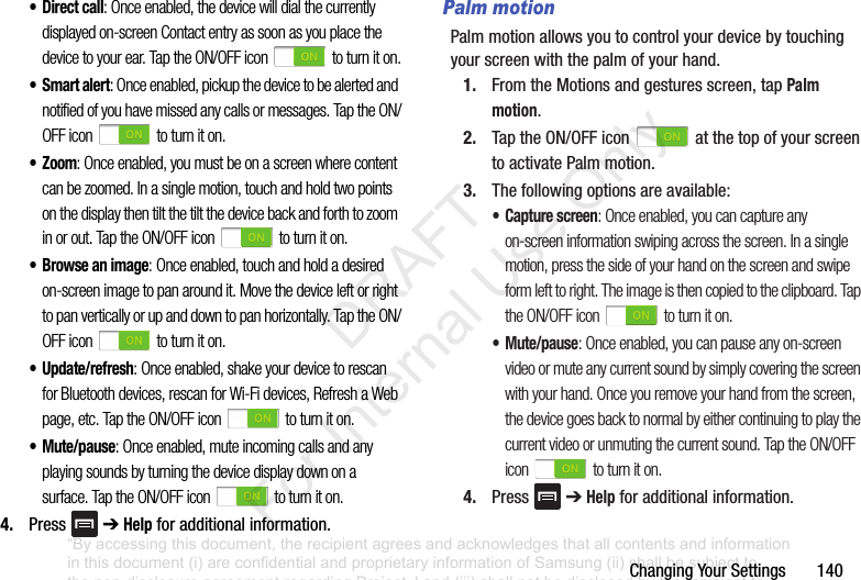 ChangingYourSettings140• Direct call: Once enabled, the device will dial the currently displayed on-screen Contact entry as soon as you place the device to your ear. Tap the ON/OFF icon to turn it on.•Smart alert: Once enabled, pickup the device to be alerted and notified of you have missed any calls or messages. Tap the ON/OFF icon to turn it on.• Zoom: Once enabled, you must be on a screen where content can be zoomed. In a single motion, touch and hold two points on the display then tilt the tilt the device back and forth to zoom in or out. Tap the ON/OFF icon to turn it on.• Browse an image: Once enabled, touch and hold a desired on-screen image to pan around it. Move the device left or right to pan vertically or up and down to pan horizontally. Tap the ON/OFF icon to turn it on.• Update/refresh: Once enabled, shake your device to rescan for Bluetooth devices, rescan for Wi-Fi devices, Refresh a Web page, etc. Tap the ON/OFF icon to turn it on.• Mute/pause: Once enabled, mute incoming calls and any playing sounds by turning the device display down on a surface. Tap the ON/OFF icon to turn it on.4. Press ➔Helpforadditionalinformation.Palm motionPalmmotionallowsyoutocontrolyourdevicebytouchingyourscreenwiththepalmofyourhand.1. FromtheMotionsandgesturesscreen,tapPalm motion.2. TaptheON/OFFicon atthetopofyourscreentoactivatePalmmotion.3. Thefollowingoptionsareavailable:• Capture screen: Once enabled, you can capture any on-screen information swiping across the screen. In a single motion, press the side of your hand on the screen and swipe form left to right. The image is then copied to the clipboard. Tap the ON/OFF icon to turn it on.• Mute/pause: Once enabled, you can pause any on-screen video or mute any current sound by simply covering the screen with your hand. Once you remove your hand from the screen, the device goes back to normal by either continuing to play the current video or unmuting the current sound. Tap the ON/OFF icon to turn it on.4. Press ➔Helpforadditionalinformation.“By accessing this document, the recipient agrees and acknowledges that all contents and information in this document (i) are confidential and proprietary information of Samsung (ii) shall be subject to the non-disclosure agreement regarding Project J and (iii) shall not be disclosed by the recipient to any third party. Samsung Proprietary and Confidential” DRAFT For Internal Use Only
