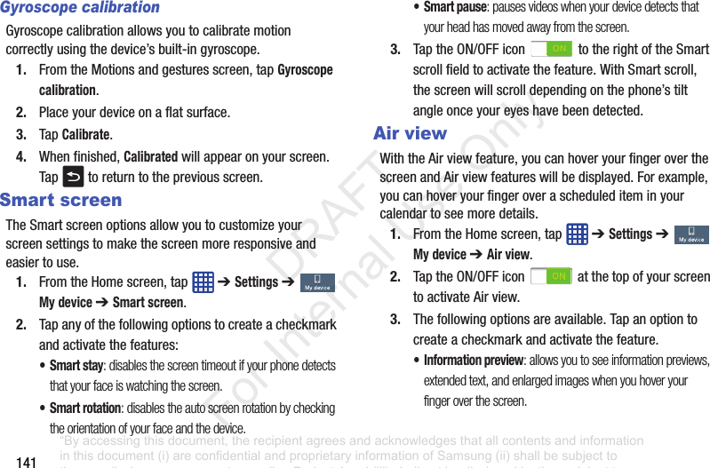141Gyroscope calibrationGyroscopecalibrationallowsyoutocalibratemotioncorrectlyusingthedevice’sbuilt-ingyroscope.1. FromtheMotionsandgesturesscreen,tapGyroscope calibration.2. Placeyourdeviceonaflatsurface.3. TapCalibrate.4. Whenfinished,Calibratedwillappearonyourscreen.Tap toreturntothepreviousscreen.Smart screenTheSmartscreenoptionsallowyoutocustomizeyourscreensettingstomakethescreenmoreresponsiveandeasiertouse.1. FromtheHomescreen,tap ➔ Settings➔ My device ➔ Smart screen.2. Tapanyofthefollowingoptionstocreateacheckmarkandactivatethefeatures:•Smart stay: disables the screen timeout if your phone detects that your face is watching the screen.• Smart rotation: disables the auto screen rotation by checking the orientation of your face and the device.• Smart pause: pauses videos when your device detects that your head has moved away from the screen.3. TaptheON/OFFicon totherightoftheSmartscrollfieldtoactivatethefeature.WithSmartscroll,thescreenwillscrolldependingonthephone’stiltangleonceyoureyeshavebeendetected.Air viewWiththeAirviewfeature,youcanhoveryourfingeroverthescreenandAirviewfeatureswillbedisplayed.Forexample,youcanhoveryourfingeroveraschedulediteminyourcalendartoseemoredetails.1. FromtheHomescreen,tap ➔ Settings➔ My device ➔ Air view.2. TaptheON/OFFicon atthetopofyourscreentoactivateAirview.3. Thefollowingoptionsareavailable.Tapanoptiontocreateacheckmarkandactivatethefeature.• Information preview: allows you to see information previews, extended text, and enlarged images when you hover your finger over the screen.“By accessing this document, the recipient agrees and acknowledges that all contents and information in this document (i) are confidential and proprietary information of Samsung (ii) shall be subject to the non-disclosure agreement regarding Project J and (iii) shall not be disclosed by the recipient to any third party. Samsung Proprietary and Confidential” DRAFT For Internal Use Only