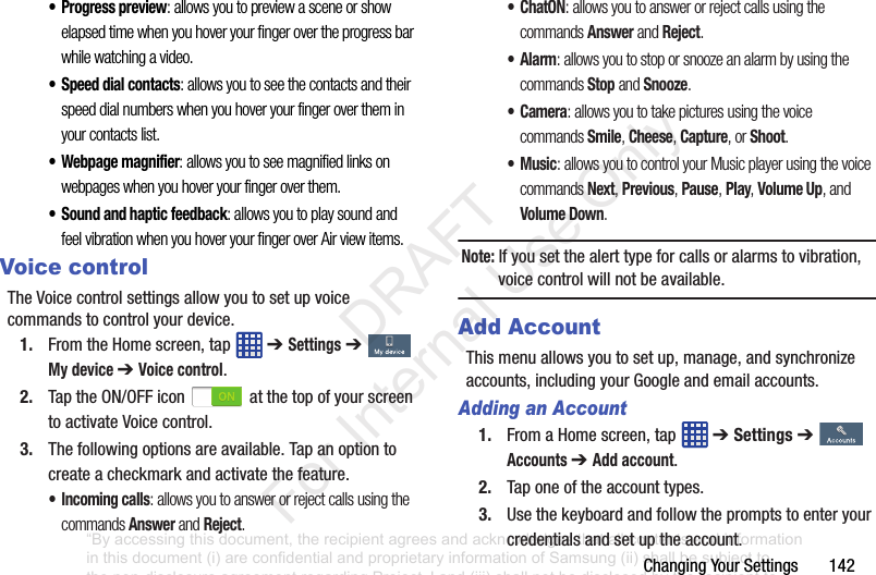 ChangingYourSettings142• Progress preview: allows you to preview a scene or show elapsed time when you hover your finger over the progress bar while watching a video.• Speed dial contacts: allows you to see the contacts and their speed dial numbers when you hover your finger over them in your contacts list.• Webpage magnifier: allows you to see magnified links on webpages when you hover your finger over them.• Sound and haptic feedback: allows you to play sound and feel vibration when you hover your finger over Air view items.Voice controlTheVoicecontrolsettingsallowyoutosetupvoicecommandstocontrolyourdevice.1. FromtheHomescreen,tap ➔ Settings➔ My device ➔ Voice control.2. TaptheON/OFFicon atthetopofyourscreentoactivateVoicecontrol.3. Thefollowingoptionsareavailable.Tapanoptiontocreateacheckmarkandactivatethefeature.• Incoming calls: allows you to answer or reject calls using the commands Answer and Reject.•ChatON: allows you to answer or reject calls using the commands Answer and Reject. •Alarm: allows you to stop or snooze an alarm by using the commands Stop and Snooze.•Camera: allows you to take pictures using the voice commands Smile, Cheese, Capture, or Shoot.•Music: allows you to control your Music player using the voice commands Next, Previous, Pause, Play, Volume Up, and Volume Down.Note: Ifyousetthealerttypeforcallsoralarmstovibration,voicecontrolwillnotbeavailable.Add AccountThismenuallowsyoutosetup,manage,andsynchronizeaccounts,includingyourGoogleandemailaccounts.Adding an Account1. FromaHomescreen,tap ➔ Settings➔Accounts ➔ Add account.2. Taponeoftheaccounttypes.3. Usethekeyboardandfollowthepromptstoenteryourcredentialsandsetuptheaccount.“By accessing this document, the recipient agrees and acknowledges that all contents and information in this document (i) are confidential and proprietary information of Samsung (ii) shall be subject to the non-disclosure agreement regarding Project J and (iii) shall not be disclosed by the recipient to any third party. Samsung Proprietary and Confidential” DRAFT For Internal Use Only