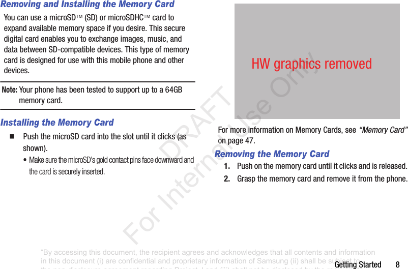 GettingStarted8Removing and Installing the Memory CardYoucanuseamicroSD(SD)ormicroSDHCcardtoexpandavailablememoryspaceifyoudesire.Thissecuredigitalcardenablesyoutoexchangeimages,music,anddatabetweenSD-compatibledevices.Thistypeofmemorycardisdesignedforusewiththismobilephoneandotherdevices.Note: Yourphonehasbeentestedtosupportuptoa64GBmemorycard.Installing the Memory Card䡲 PushthemicroSDcardintotheslotuntilitclicks(asshown).•Make sure the microSD’s gold contact pins face downward and the card is securely inserted.FormoreinformationonMemoryCards,see“Memory Card”onpage 47.Removing the Memory Card1. Pushonthememorycarduntilitclicksandisreleased.2. Graspthememorycardandremoveitfromthephone.HWgraphicsremoved“By accessing this document, the recipient agrees and acknowledges that all contents and information in this document (i) are confidential and proprietary information of Samsung (ii) shall be subject to the non-disclosure agreement regarding Project J and (iii) shall not be disclosed by the recipient to any third party. Samsung Proprietary and Confidential” DRAFT For Internal Use Only