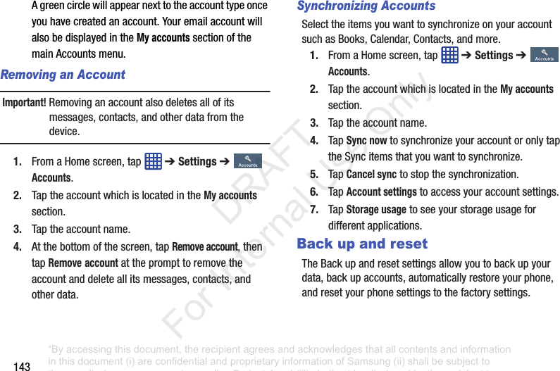 143Agreencirclewillappearnexttotheaccounttypeonceyouhavecreatedanaccount.YouremailaccountwillalsobedisplayedintheMy accountssectionofthemainAccountsmenu.Removing an AccountImportant! Removinganaccountalsodeletesallofitsmessages,contacts,andotherdatafromthedevice.1. FromaHomescreen,tap ➔ Settings ➔Accounts.2. TaptheaccountwhichislocatedintheMy accountssection.3. Taptheaccountname.4. Atthebottomofthescreen,tapRemove account,thentapRemoveaccountattheprompttoremovetheaccountanddeleteallitsmessages,contacts,andotherdata.Synchronizing AccountsSelecttheitemsyouwanttosynchronizeonyouraccountsuchasBooks,Calendar,Contacts,andmore.1. FromaHomescreen,tap ➔ Settings ➔Accounts.2. TaptheaccountwhichislocatedintheMy accountssection.3. Taptheaccountname.4. TapSync nowtosynchronizeyouraccountoronlytaptheSyncitemsthatyouwanttosynchronize.5. TapCancel synctostopthesynchronization.6. TapAccount settingstoaccessyouraccountsettings.7. TapStorage usagetoseeyourstorageusagefordifferentapplications.Back up and resetTheBackupandresetsettingsallowyoutobackupyourdata,backupaccounts,automaticallyrestoreyourphone,andresetyourphonesettingstothefactorysettings.“By accessing this document, the recipient agrees and acknowledges that all contents and information in this document (i) are confidential and proprietary information of Samsung (ii) shall be subject to the non-disclosure agreement regarding Project J and (iii) shall not be disclosed by the recipient to any third party. Samsung Proprietary and Confidential” DRAFT For Internal Use Only