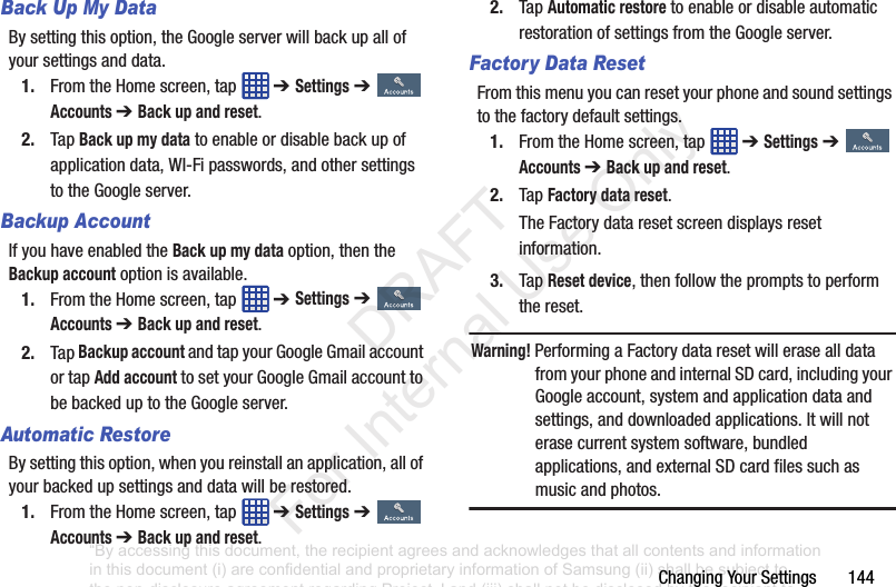 ChangingYourSettings144Back Up My DataBysettingthisoption,theGoogleserverwillbackupallofyoursettingsanddata.1. FromtheHomescreen,tap ➔ Settings➔Accounts ➔ Back up and reset.2. TapBack up my datatoenableordisablebackupofapplicationdata,WI-Fipasswords,andothersettingstotheGoogleserver.Backup AccountIfyouhaveenabledtheBack up my dataoption,thentheBackup accountoptionisavailable.1. FromtheHomescreen,tap ➔ Settings➔Accounts ➔ Back up and reset.2. TapBackup accountandtapyourGoogleGmailaccountortapAdd accounttosetyourGoogleGmailaccounttobebackeduptotheGoogleserver.Automatic RestoreBysettingthisoption,whenyoureinstallanapplication,allofyourbackedupsettingsanddatawillberestored.1. FromtheHomescreen,tap ➔ Settings➔Accounts ➔ Back up and reset.2. TapAutomatic restoretoenableordisableautomaticrestorationofsettingsfromtheGoogleserver.Factory Data ResetFromthismenuyoucanresetyourphoneandsoundsettingstothefactorydefaultsettings.1. FromtheHomescreen,tap ➔ Settings➔Accounts ➔ Back up and reset.2. TapFactory data reset.TheFactorydataresetscreendisplaysresetinformation.3. TapReset device,thenfollowthepromptstoperformthereset.Warning! PerformingaFactorydataresetwillerasealldatafromyourphoneandinternalSDcard,includingyourGoogleaccount,systemandapplicationdataandsettings,anddownloadedapplications.Itwillnoterasecurrentsystemsoftware,bundledapplications,andexternalSDcardfilessuchasmusicandphotos.“By accessing this document, the recipient agrees and acknowledges that all contents and information in this document (i) are confidential and proprietary information of Samsung (ii) shall be subject to the non-disclosure agreement regarding Project J and (iii) shall not be disclosed by the recipient to any third party. Samsung Proprietary and Confidential” DRAFT For Internal Use Only