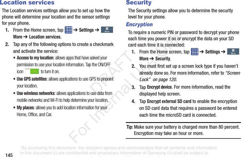 145Location servicesTheLocationservicessettingsallowyoutosetuphowthephonewilldetermineyourlocationandthesensorsettingsforyourphone.1. FromtheHomescreen,tap ➔ Settings➔More ➔ Location services.2. Tapanyofthefollowingoptionstocreateacheckmarkandactivatetheservice:• Access to my location: allows apps that have asked your permission to use your location information. Tap the ON/OFF icon to turn it on.• Use GPS satellites: allows applications to use GPS to pinpoint your location.• Use wireless networks: allows applications to use data from mobile networks and Wi-Fi to help determine your location.• My places: allows you to add location information for your Home, Office, and Car.SecurityTheSecuritysettingsallowyoutodeterminethesecuritylevelforyourphone.EncryptionTorequireanumericPINorpasswordtodecryptyourphoneeachtimeyoupoweritonorencryptthedataonyourSDcardeachtimeitisconnected:1. FromtheHomescreen,tap ➔ Settings➔More ➔ Security.2. Youmustfirstsetupascreenlocktypeifyouhaven’talreadydoneso.Formoreinformation,referto“Screen Lock” on page 120.3. TapEncrypt device.Formoreinformation,readthedisplayedhelpscreen.4. TapEncrypt external SD cardtoenabletheencryptiononSDcarddatathatrequiresapasswordbeenteredeachtimethemicroSDcardisconnected.Tip: Makesureyourbatteryischargedmorethan80percent.Encryptionmaytakeanhourormore.“By accessing this document, the recipient agrees and acknowledges that all contents and information in this document (i) are confidential and proprietary information of Samsung (ii) shall be subject to the non-disclosure agreement regarding Project J and (iii) shall not be disclosed by the recipient to any third party. Samsung Proprietary and Confidential” DRAFT For Internal Use Only