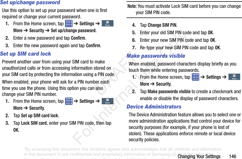 ChangingYourSettings146Set up/change passwordUsethisoptiontosetupyourpasswordwhenoneisfirstrequiredorchangeyourcurrentpassword.1. FromtheHomescreen,tap ➔ Settings➔More ➔ Security ➔ Set up/change password.2. EnteranewpasswordandtapConfirm.3. EnterthenewpasswordagainandtapConfirm.Set up SIM card lockPreventanotheruserfromusingyourSIMcardtomakeunauthorizedcallsorfromaccessinginformationstoredonyourSIMcardbyprotectingtheinformationusingaPINcode.Whenenabled,yourphonewillaskforaPINnumbereachtimeyouusethephone.UsingthisoptionyoucanalsochangeyourSIMPINnumber.1. FromtheHomescreen,tap ➔ Settings➔More ➔ Security.2. TapSet up SIM card lock.3. TapLock SIM card,enteryourSIMPINcode,thentapOK.Note: YoumustactivateLockSIMcardbeforeyoucanchangeyourSIMPINcode.4. TapChange SIM PIN.5. EnteryouroldSIMPINcodeandtapOK.6. EnteryournewSIMPINcodeandtapOK.7. Re-typeyournewSIMPINcodeandtapOK.Make passwords visibleWhenenabled,passwordcharactersdisplaybrieflyasyoutouchthemwhileenteringpasswords.1. FromtheHomescreen,tap ➔ Settings➔More ➔ Security.2. TapMake passwords visibletocreateacheckmarkandenableordisablethedisplayofpasswordcharacters.Device AdministratorsTheDeviceAdministrationfeatureallowsyoutoselectoneormoreadministrationapplicationsthatcontrolyourdeviceforsecuritypurposes(forexample,ifyourphoneislostofstolen).Theseapplicationsenforceremoteorlocaldevicesecuritypolicies.“By accessing this document, the recipient agrees and acknowledges that all contents and information in this document (i) are confidential and proprietary information of Samsung (ii) shall be subject to the non-disclosure agreement regarding Project J and (iii) shall not be disclosed by the recipient to any third party. Samsung Proprietary and Confidential” DRAFT For Internal Use Only