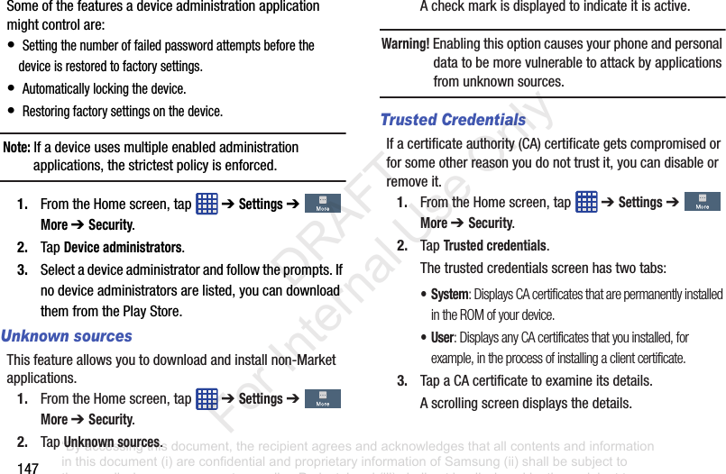 147Someofthefeaturesadeviceadministrationapplicationmightcontrolare:•Settingthenumberoffailedpasswordattemptsbeforethedeviceisrestoredtofactorysettings.•Automaticallylockingthedevice.•Restoringfactorysettingsonthedevice.Note: Ifadeviceusesmultipleenabledadministrationapplications,thestrictestpolicyisenforced.1. FromtheHomescreen,tap ➔ Settings➔More ➔ Security.2. TapDevice administrators.3. Selectadeviceadministratorandfollowtheprompts.Ifnodeviceadministratorsarelisted,youcandownloadthemfromthePlayStore.Unknown sourcesThisfeatureallowsyoutodownloadandinstallnon-Marketapplications.1. FromtheHomescreen,tap ➔ Settings➔More ➔ Security.2. TapUnknown sources.Acheckmarkisdisplayedtoindicateitisactive.Warning! Enablingthisoptioncausesyourphoneandpersonaldatatobemorevulnerabletoattackbyapplicationsfromunknownsources.Trusted CredentialsIfacertificateauthority(CA)certificategetscompromisedorforsomeotherreasonyoudonottrustit,youcandisableorremoveit.1. FromtheHomescreen,tap ➔ Settings➔More ➔ Security.2. TapTrusted credentials.Thetrustedcredentialsscreenhastwotabs:• System: Displays CA certificates that are permanently installed in the ROM of your device.•User: Displays any CA certificates that you installed, for example, in the process of installing a client certificate.3. TapaCAcertificatetoexamineitsdetails.Ascrollingscreendisplaysthedetails.“By accessing this document, the recipient agrees and acknowledges that all contents and information in this document (i) are confidential and proprietary information of Samsung (ii) shall be subject to the non-disclosure agreement regarding Project J and (iii) shall not be disclosed by the recipient to any third party. Samsung Proprietary and Confidential” DRAFT For Internal Use Only
