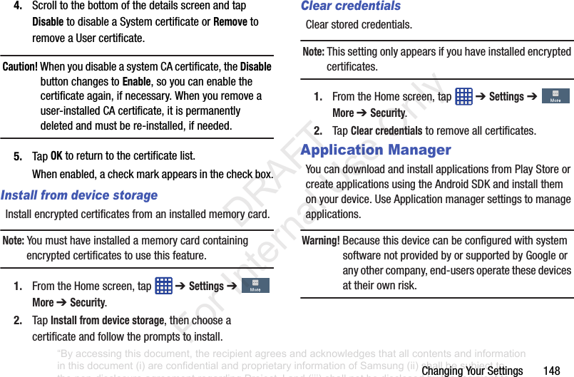 ChangingYourSettings1484. ScrolltothebottomofthedetailsscreenandtapDisabletodisableaSystemcertificateorRemovetoremoveaUsercertificate.Caution! WhenyoudisableasystemCAcertificate,theDisable buttonchangestoEnable,soyoucanenablethecertificateagain,ifnecessary.Whenyouremoveauser-installedCAcertificate,itispermanentlydeletedandmustbere-installed,ifneeded.5. TapOKtoreturntothecertificatelist.Whenenabled,acheckmarkappearsinthecheckbox.Install from device storageInstallencryptedcertificatesfromaninstalledmemorycard.Note: Youmusthaveinstalledamemorycardcontainingencryptedcertificatestousethisfeature.1. FromtheHomescreen,tap ➔ Settings➔More ➔ Security.2. TapInstall from device storage,thenchooseacertificateandfollowthepromptstoinstall.Clear credentialsClearstoredcredentials.Note: Thissettingonlyappearsifyouhaveinstalledencryptedcertificates.1. FromtheHomescreen,tap ➔ Settings➔More ➔ Security.2. TapClear credentialstoremoveallcertificates.Application ManagerYoucandownloadandinstallapplicationsfromPlayStoreorcreateapplicationsusingtheAndroidSDKandinstallthemonyourdevice.UseApplicationmanagersettingstomanageapplications.Warning! BecausethisdevicecanbeconfiguredwithsystemsoftwarenotprovidedbyorsupportedbyGoogleoranyothercompany,end-usersoperatethesedevicesattheirownrisk.“By accessing this document, the recipient agrees and acknowledges that all contents and information in this document (i) are confidential and proprietary information of Samsung (ii) shall be subject to the non-disclosure agreement regarding Project J and (iii) shall not be disclosed by the recipient to any third party. Samsung Proprietary and Confidential” DRAFT For Internal Use Only