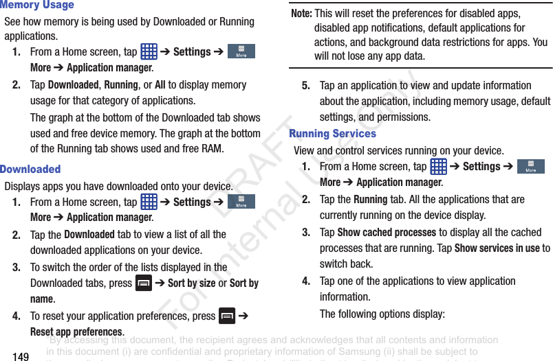149Memory UsageSeehowmemoryisbeingusedbyDownloadedorRunningapplications.1. FromaHomescreen,tap ➔ Settings➔More ➔ Application manager.2. TapDownloaded,Running,orAlltodisplaymemoryusageforthatcategoryofapplications.ThegraphatthebottomoftheDownloadedtabshowsusedandfreedevicememory.ThegraphatthebottomoftheRunningtabshowsusedandfreeRAM.DownloadedDisplaysappsyouhavedownloadedontoyourdevice.1. FromaHomescreen,tap ➔ Settings➔More ➔ Application manager.2. TaptheDownloadedtabtoviewalistofallthedownloadedapplicationsonyourdevice.3. ToswitchtheorderofthelistsdisplayedintheDownloadedtabs,press ➔Sort by sizeorSort by name.4. Toresetyourapplicationpreferences,press ➔Reset app preferences.Note: Thiswillresetthepreferencesfordisabledapps,disabledappnotifications,defaultapplicationsforactions,andbackgrounddatarestrictionsforapps.Youwillnotloseanyappdata.5. Tapanapplicationtoviewandupdateinformationabouttheapplication,includingmemoryusage,defaultsettings,andpermissions.Running ServicesViewandcontrolservicesrunningonyourdevice.1. FromaHomescreen,tap ➔ Settings➔More ➔ Application manager.2. TaptheRunningtab.Alltheapplicationsthatarecurrentlyrunningonthedevicedisplay.3. TapShow cached processestodisplayallthecachedprocessesthatarerunning.TapShow services in usetoswitchback.4. Taponeoftheapplicationstoviewapplicationinformation.Thefollowingoptionsdisplay:“By accessing this document, the recipient agrees and acknowledges that all contents and information in this document (i) are confidential and proprietary information of Samsung (ii) shall be subject to the non-disclosure agreement regarding Project J and (iii) shall not be disclosed by the recipient to any third party. Samsung Proprietary and Confidential” DRAFT For Internal Use Only