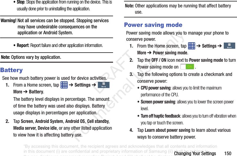 ChangingYourSettings150•Stop: Stops the application from running on the device. This is usually done prior to uninstalling the application.Warning! Notallservicescanbestopped.StoppingservicesmayhaveundesirableconsequencesontheapplicationorAndroidSystem.•Report: Report failure and other application information.Note: Optionsvarybyapplication.BatterySeehowmuchbatterypowerisusedfordeviceactivities.1. FromaHomescreen,tap ➔ Settings➔More ➔ Battery.Thebatteryleveldisplaysinpercentage.Theamountoftimethebatterywasusedalsodisplays.Batteryusagedisplaysinpercentagesperapplication.2. TapScreen,Android System,Android OS,Cell standby,Media server,Device idle,oranyotherlistedapplicationtoviewhowitisaffectingbatteryuse.Note: Otherapplicationsmayberunningthataffectbatteryuse.Power saving modePowersavingmodeallowsyoutomanageyourphonetoconservepower.1. FromtheHomescreen,tap ➔ Settings ➔More ➔ Power saving mode.2. TaptheOFF / ONiconnexttoPower saving modetoturnPowersavingmodeon .3. Tapthefollowingoptionstocreateacheckmarkandconservepower:• CPU power saving: allows you to limit the maximum performance of the CPU.• Screen power saving: allows you to lower the screen power level.• Turn off haptic feedback: allows you to turn off vibration when you tap or touch the screen.4. TapLearn about power savingtolearnaboutvariouswaystoconservebatterypower.“By accessing this document, the recipient agrees and acknowledges that all contents and information in this document (i) are confidential and proprietary information of Samsung (ii) shall be subject to the non-disclosure agreement regarding Project J and (iii) shall not be disclosed by the recipient to any third party. Samsung Proprietary and Confidential” DRAFT For Internal Use Only