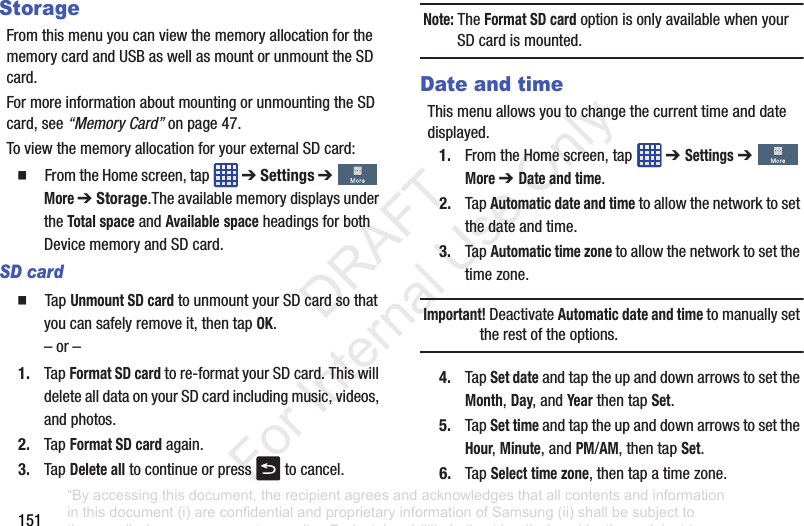 151StorageFromthismenuyoucanviewthememoryallocationforthememorycardandUSBaswellasmountorunmounttheSDcard.FormoreinformationaboutmountingorunmountingtheSDcard,see“Memory Card”onpage 47.ToviewthememoryallocationforyourexternalSDcard:䡲 FromtheHomescreen,tap ➔ Settings➔More ➔ Storage.TheavailablememorydisplaysundertheTotal spaceandAvailablespaceheadingsforbothDevicememoryandSDcard.SD card䡲 TapUnmount SD cardtounmountyourSDcardsothatyoucansafelyremoveit,thentapOK.–or–1. TapFormat SD cardtore-formatyourSDcard.ThiswilldeletealldataonyourSDcardincludingmusic,videos,andphotos.2. TapFormat SD cardagain.3. TapDelete alltocontinueorpress tocancel.Note: TheFormat SD cardoptionisonlyavailablewhenyourSDcardismounted.Date and timeThismenuallowsyoutochangethecurrenttimeanddatedisplayed.1. FromtheHomescreen,tap ➔ Settings➔More ➔ Date and time.2. TapAutomatic date and timetoallowthenetworktosetthedateandtime.3. TapAutomatic time zonetoallowthenetworktosetthetimezone.Important! DeactivateAutomatic date and timetomanuallysettherestoftheoptions.4. TapSet dateandtaptheupanddownarrowstosettheMonth,Day,andYearthentapSet.5. TapSet timeandtaptheupanddownarrowstosettheHour,Minute,andPM/AM,thentapSet.6. TapSelect time zone,thentapatimezone.“By accessing this document, the recipient agrees and acknowledges that all contents and information in this document (i) are confidential and proprietary information of Samsung (ii) shall be subject to the non-disclosure agreement regarding Project J and (iii) shall not be disclosed by the recipient to any third party. Samsung Proprietary and Confidential” DRAFT For Internal Use Only