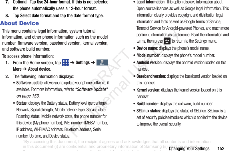 ChangingYourSettings1527. Optional:TapUse 24-hour format.Ifthisisnotselectedthephoneautomaticallyusesa12-hourformat.8. TapSelect date formatandtapthedateformattype.About DeviceThismenucontainslegalinformation,systemtutorialinformation,andotherphoneinformationsuchasthemodelnumber,firmwareversion,basebandversion,kernalversion,andsoftwarebuildnumber.Toaccessphoneinformation:1. FromtheHomescreen,tap ➔ Settings ➔More ➔ About device.2. Thefollowinginformationdisplays:• Software update: allows you to update your phone software, if available. For more information, refer to “Software Update” on page 153.• Status: displays the Battery status, Battery level (percentage), Network, Signal strength, Mobile network type, Service state, Roaming status, Mobile network state, the phone number for this device (My phone number), IMEI number, IMEISV number, IP address, Wi-Fi MAC address, Bluetooth address, Serial number, Up time, and Device status.• Legal information: This option displays information about Open source licenses as well as Google legal information. This information clearly provides copyright and distribution legal information and facts as well as Google Terms of Service, Terms of Service for Android-powered Phones, and much more pertinent information as a reference. Read the information and terms, then press to return to the Settings menu.•Device name: displays the phone’s model name.• Model number: displays the phone’s model number.• Android version: displays the android version loaded on this handset.• Baseband version: displays the baseband version loaded on this handset.•Kernel version: displays the kernel version loaded on this handset.• Build number: displays the software, build number.•SELinux status: displays the status of SELinux. SELinux is a set of security policies/modules which is applied to the device to improve the overall security.“By accessing this document, the recipient agrees and acknowledges that all contents and information in this document (i) are confidential and proprietary information of Samsung (ii) shall be subject to the non-disclosure agreement regarding Project J and (iii) shall not be disclosed by the recipient to any third party. Samsung Proprietary and Confidential” DRAFT For Internal Use Only