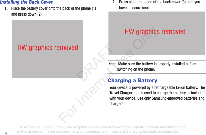9Installing the Back Cover1. Placethebatterycoverontothebackofthephone(1)andpressdown(2).2. Pressalongtheedgeofthebackcover(3)untilyouhaveasecureseal.Note: Makesurethebatteryisproperlyinstalledbeforeswitchingonthephone.Charging a BatteryYourdeviceispoweredbyarechargeableLi-ionbattery.TheTravelChargerthatisusedtochargethebattery,isincludedwithyourdevice.UseonlySamsung-approvedbatteriesandchargers.HWgraphicsremovedHWgraphicsremoved“By accessing this document, the recipient agrees and acknowledges that all contents and information in this document (i) are confidential and proprietary information of Samsung (ii) shall be subject to the non-disclosure agreement regarding Project J and (iii) shall not be disclosed by the recipient to any third party. Samsung Proprietary and Confidential” DRAFT For Internal Use Only