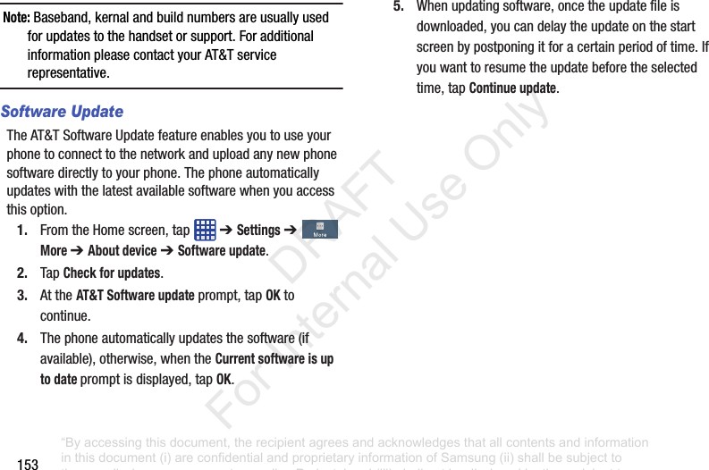 153Note: Baseband,kernalandbuildnumbersareusuallyusedforupdatestothehandsetorsupport.ForadditionalinformationpleasecontactyourAT&Tservicerepresentative.Software UpdateTheAT&TSoftwareUpdatefeatureenablesyoutouseyourphonetoconnecttothenetworkanduploadanynewphonesoftwaredirectlytoyourphone.Thephoneautomaticallyupdateswiththelatestavailablesoftwarewhenyouaccessthisoption.1. FromtheHomescreen,tap ➔ Settings➔More ➔ About device➔ Software update.2. TapCheck for updates.3. AttheAT&T Software updateprompt,tapOKtocontinue.4. Thephoneautomaticallyupdatesthesoftware(ifavailable),otherwise,whentheCurrent software is up to date promptisdisplayed,tapOK.5. Whenupdatingsoftware,oncetheupdatefileisdownloaded,youcandelaytheupdateonthestartscreenbypostponingitforacertainperiodoftime.Ifyouwanttoresumetheupdatebeforetheselectedtime,tapContinue update.“By accessing this document, the recipient agrees and acknowledges that all contents and information in this document (i) are confidential and proprietary information of Samsung (ii) shall be subject to the non-disclosure agreement regarding Project J and (iii) shall not be disclosed by the recipient to any third party. Samsung Proprietary and Confidential” DRAFT For Internal Use Only