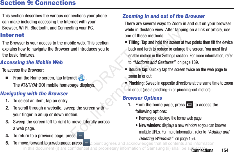 Connections154Section 9: ConnectionsThissectiondescribesthevariousconnectionsyourphonecanmakeincludingaccessingtheInternetwithyourBrowser,Wi-Fi,Bluetooth,andConnectingyourPC.InternetTheBrowserisyouraccesstothemobileweb.ThissectionexplainshowtonavigatetheBrowserandintroducesyoutothebasicfeatures.Accessing the Mobile WebToaccesstheBrowser:䡲 FromtheHomescreen,tapInternet.TheAT&T/YAHOO!mobilehomepagedisplays.Navigating with the Browser1. Toselectanitem,tapanentry.2. Toscrollthroughawebsite,sweepthescreenwithyourfingerinanupordownmotion.3. Sweepthescreenlefttorighttomovelaterallyacrossawebpage.4. Toreturntoapreviouspage,press .5. Tomoveforwardtoawebpage,press .Zooming in and out of the BrowserThereareseveralwaystoZoominandoutonyourbrowserwhileindesktopview.Aftertappingonalinkorarticle,useoneofthesemethods:•Tilting:Tapandholdthescreenattwopointsthentiltthedevicebackandforthtoreduceorenlargethescreen.YoumustfirstenablemotionintheSettingssection.Formoreinformation,referto“Motions and Gestures” onpage139.•Double tap:Quicklytapthescreentwiceonthewebpagetozoominorout.•Pinching:Sweepinoppositedirectionsatthesametimetozoominorout(useapinching-inorpinching-outmotion).Browser Options1. Fromthehomepage,press toaccessthefollowingoptions:•Homepage: displays the home web page.•New window: displays a new window so you can browse multiple URLs. For more information, refer to “Adding and Deleting Windows” on page 156.“By accessing this document, the recipient agrees and acknowledges that all contents and information in this document (i) are confidential and proprietary information of Samsung (ii) shall be subject to the non-disclosure agreement regarding Project J and (iii) shall not be disclosed by the recipient to any third party. Samsung Proprietary and Confidential” DRAFT For Internal Use Only