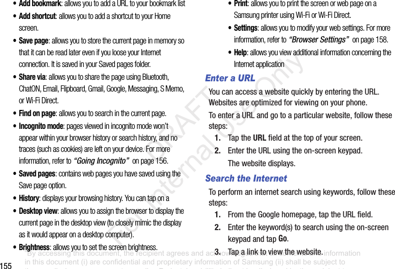 155•Add bookmark: allows you to add a URL to your bookmark list• Add shortcut: allows you to add a shortcut to your Home screen.• Save page: allows you to store the current page in memory so that it can be read later even if you loose your Internet connection. It is saved in your Saved pages folder.•Share via: allows you to share the page using Bluetooth, ChatON, Email, Flipboard, Gmail, Google, Messaging, S Memo, or Wi-Fi Direct.• Find on page: allows you to search in the current page.• Incognito mode: pages viewed in incognito mode won’t appear within your browser history or search history, and no traces (such as cookies) are left on your device. For more information, refer to “Going Incognito” on page 156.•Saved pages: contains web pages you have saved using the Save page option.•History: displays your browsing history. You can tap on a• Desktop view: allows you to assign the browser to display the current page in the desktop view (to closely mimic the display as it would appear on a desktop computer).•Brightness: allows you to set the screen brightness.•Print: allows you to print the screen or web page on a Samsung printer using Wi-Fi or Wi-Fi Direct.• Settings: allows you to modify your web settings. For more information, refer to “Browser Settings” on page 158.•Help: allows you view additional information concerning the Internet applicationEnter a URLYoucanaccessawebsitequicklybyenteringtheURL.Websitesareoptimizedforviewingonyourphone.ToenteraURLandgotoaparticularwebsite,followthesesteps:1. TaptheURLfieldatthetopofyourscreen.2. EntertheURLusingtheon-screenkeypad.Thewebsitedisplays.Search the InternetToperformaninternetsearchusingkeywords,followthesesteps:1. FromtheGooglehomepage,taptheURLfield.2. Enterthekeyword(s)tosearchusingtheon-screenkeypadandtapGo.3. Tapalinktoviewthewebsite.“By accessing this document, the recipient agrees and acknowledges that all contents and information in this document (i) are confidential and proprietary information of Samsung (ii) shall be subject to the non-disclosure agreement regarding Project J and (iii) shall not be disclosed by the recipient to any third party. Samsung Proprietary and Confidential” DRAFT For Internal Use Only