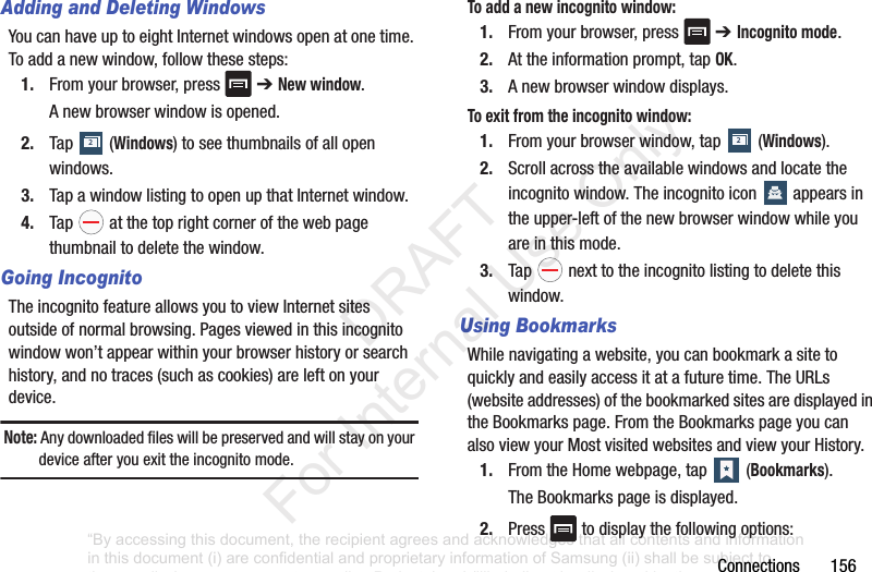 Connections156Adding and Deleting WindowsYoucanhaveuptoeightInternetwindowsopenatonetime.Toaddanewwindow,followthesesteps:1. Fromyourbrowser,press ➔ New window.Anewbrowserwindowisopened.2. Tap (Windows)toseethumbnailsofallopenwindows.3. TapawindowlistingtoopenupthatInternetwindow.4. Tap atthetoprightcornerofthewebpagethumbnailtodeletethewindow.Going IncognitoTheincognitofeatureallowsyoutoviewInternetsitesoutsideofnormalbrowsing.Pagesviewedinthisincognitowindowwon’tappearwithinyourbrowserhistoryorsearchhistory,andnotraces(suchascookies)areleftonyourdevice.Note: Anydownloadedfileswillbepreservedandwillstayonyourdeviceafteryouexittheincognitomode.To add a new incognito window:1. Fromyourbrowser,press ➔ Incognito mode.2. Attheinformationprompt,tapOK.3. Anewbrowserwindowdisplays.To exit from the incognito window:1. Fromyourbrowserwindow,tap (Windows).2. Scrollacrosstheavailablewindowsandlocatetheincognitowindow.Theincognitoicon appearsintheupper-leftofthenewbrowserwindowwhileyouareinthismode.3. Tap nexttotheincognitolistingtodeletethiswindow.Using BookmarksWhilenavigatingawebsite,youcanbookmarkasitetoquicklyandeasilyaccessitatafuturetime.TheURLs(websiteaddresses)ofthebookmarkedsitesaredisplayedintheBookmarkspage.FromtheBookmarkspageyoucanalsoviewyourMostvisitedwebsitesandviewyourHistory.1. FromtheHomewebpage,tap (Bookmarks).TheBookmarkspageisdisplayed.2. Press todisplaythefollowingoptions:22“By accessing this document, the recipient agrees and acknowledges that all contents and information in this document (i) are confidential and proprietary information of Samsung (ii) shall be subject to the non-disclosure agreement regarding Project J and (iii) shall not be disclosed by the recipient to any third party. Samsung Proprietary and Confidential” DRAFT For Internal Use Only