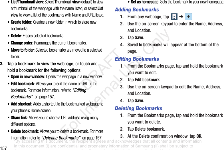 157• List/Thumbnail view: Select Thumbnail view (default) to view a thumbnail of the webpage with the name listed, or select List view to view a list of the bookmarks with Name and URL listed.• Create folder: Creates a new folder in which to store new bookmarks.•Delete: Erases selected bookmarks.• Change order: Rearranges the current bookmarks.• Move to folder: Selected bookmarks are moved to a selected folder.3. Tapabookmarktoviewthewebpage,ortouchandholdabookmarkforthefollowingoptions:• Open in new window: Opens the webpage in a new window.•Edit bookmark: Allows you to edit the name or URL of the bookmark. For more information, refer to “Editing Bookmarks” on page 157.•Add shortcut: Adds a shortcut to the bookmarked webpage to your phone’s Home screen.• Share link: Allows you to share a URL address using many different options.• Delete bookmark: Allows you to delete a bookmark. For more information, refer to “Deleting Bookmarks” on page 157.• Set as homepage: Sets the bookmark to your new homepage.Adding Bookmarks1. Fromanywebpage,tap ➔ .2. Usetheon-screenkeypadtoentertheName,Address,andLocation.3. TapSave.4.Saved to bookmarkswillappearatthebottomofthepage.Editing Bookmarks1. FromtheBookmarkspage,tapandholdthebookmarkyouwanttoedit.2. TapEdit bookmark.3. Usetheon-screenkeypadtoedittheName,Address,andLocation.4. TapSave.Deleting Bookmarks1. FromtheBookmarkspage,tapandholdthebookmarkyouwanttodelete.2. TapDelete bookmark.3. AttheDeleteconfirmationwindow,tapOK.“By accessing this document, the recipient agrees and acknowledges that all contents and information in this document (i) are confidential and proprietary information of Samsung (ii) shall be subject to the non-disclosure agreement regarding Project J and (iii) shall not be disclosed by the recipient to any third party. Samsung Proprietary and Confidential” DRAFT For Internal Use Only