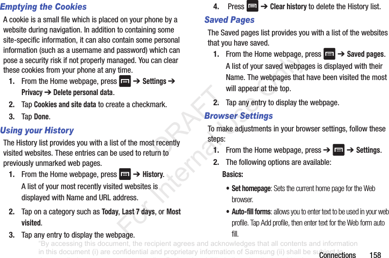 Connections158Emptying the CookiesAcookieisasmallfilewhichisplacedonyourphonebyawebsiteduringnavigation.Inadditiontocontainingsomesite-specificinformation,itcanalsocontainsomepersonalinformation(suchasausernameandpassword)whichcanposeasecurityriskifnotproperlymanaged.Youcanclearthesecookiesfromyourphoneatanytime.1. FromtheHomewebpage,press ➔ Settings ➔Privacy ➔ Delete personal data.2. TapCookies and site datatocreateacheckmark.3. TapDone.Using your HistoryTheHistorylistprovidesyouwithalistofthemostrecentlyvisitedwebsites.Theseentriescanbeusedtoreturntopreviouslyunmarkedwebpages.1. FromtheHomewebpage,press ➔ History.AlistofyourmostrecentlyvisitedwebsitesisdisplayedwithNameandURLaddress.2. TaponacategorysuchasToday,Last 7 days, orMost visited.3. Tapanyentrytodisplaythewebpage.4. Press ➔ Clear history todeletetheHistorylist.Saved Pages TheSavedpageslistprovidesyouwithalistofthewebsitesthatyouhavesaved.1. FromtheHomewebpage,press ➔ Saved pages.AlistofyoursavedwebpagesisdisplayedwiththeirName.Thewebpagesthathavebeenvisitedthemostwillappearatthetop.2. Tapanyentrytodisplaythewebpage.Browser SettingsTomakeadjustmentsinyourbrowsersettings,followthesesteps:1. FromtheHomewebpage,press➔➔ Settings.2. Thefollowingoptionsareavailable:Basics:• Set homepage: Sets the current home page for the Web browser.•Auto-fill forms: allows you to enter text to be used in your web profile. Tap Add profile, then enter text for the Web form auto fill.“By accessing this document, the recipient agrees and acknowledges that all contents and information in this document (i) are confidential and proprietary information of Samsung (ii) shall be subject to the non-disclosure agreement regarding Project J and (iii) shall not be disclosed by the recipient to any third party. Samsung Proprietary and Confidential” DRAFT For Internal Use Only