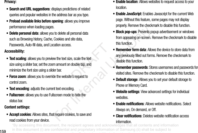 159Privacy:• Search and URL suggestions: displays predictions of related queries and popular websites in the address bar as you type.• Preload available links before opening: allows you improve performance when loading pages.• Delete personal data: allows you to delete all personal data such as Browsing history, Cache, Cookies and site data, Passwords, Auto-fill data, and Location access.Accessibility:•Text scaling: allows you to preview the text size, scale the text size using a slider bar, set the zoom amount on double tap, and minimize the font size using a slider bar.• Force zoom: allows you to override the website’s request to control zoom.• Text encoding: adjusts the current text encoding.• Fullscreen: allows you to use Fullscreen mode to hide the status bar.Content settings:• Accept cookies: Allows sites, that require cookies, to save and read cookies from your device.• Enable location: Allows websites to request access to your location.• Enable JavaScript: Enables Javascript for the current Web page. Without this feature, some pages may not display properly. Remove the checkmark to disable this function.• Block pop-ups: Prevents popup advertisement or windows from appearing on-screen. Remove the checkmark to disable this function.• Remember form data: Allows the device to store data from any previously filled out forms. Remove the checkmark to disable this function.• Remember passwords: Stores usernames and passwords for visited sites. Remove the checkmark to disable this function.•Default storage: Allows you to set your default storage to Phone or Memory Card.• Website settings: View advanced settings for individual websites.• Enable notifications: Allows website notifications. Select Always on, On demand, or Off.• Clear notifications: Deletes website notification access information.“By accessing this document, the recipient agrees and acknowledges that all contents and information in this document (i) are confidential and proprietary information of Samsung (ii) shall be subject to the non-disclosure agreement regarding Project J and (iii) shall not be disclosed by the recipient to any third party. Samsung Proprietary and Confidential” DRAFT For Internal Use Only