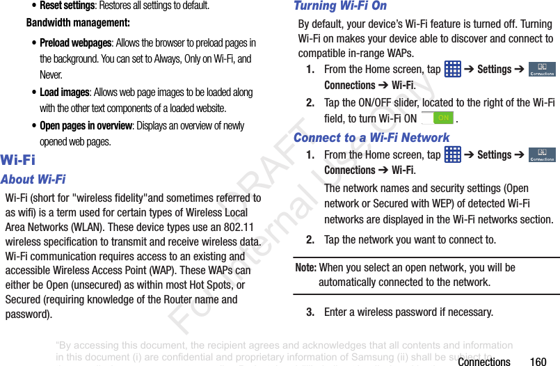 Connections160• Reset settings: Restores all settings to default.Bandwidth management:• Preload webpages: Allows the browser to preload pages in the background. You can set to Always, Only on Wi-Fi, and Never.•Load images: Allows web page images to be loaded along with the other text components of a loaded website.• Open pages in overview: Displays an overview of newly opened web pages. Wi-Fi About Wi-FiWi-Fi(shortfor"wirelessfidelity"andsometimesreferredtoaswifi)isatermusedforcertaintypesofWirelessLocalAreaNetworks(WLAN).Thesedevicetypesusean802.11wirelessspecificationtotransmitandreceivewirelessdata.Wi-FicommunicationrequiresaccesstoanexistingandaccessibleWirelessAccessPoint(WAP).TheseWAPscaneitherbeOpen(unsecured)aswithinmostHotSpots,orSecured(requiringknowledgeoftheRouternameandpassword).Turning Wi-Fi OnBydefault,yourdevice’sWi-Fifeatureisturnedoff.TurningWi-Fionmakesyourdeviceabletodiscoverandconnecttocompatiblein-rangeWAPs.1. FromtheHomescreen,tap ➔ Settings➔ Connections➔ Wi-Fi.2. TaptheON/OFFslider,locatedtotherightoftheWi-Fifield,toturnWi-FiON .Connect to a Wi-Fi Network1. FromtheHomescreen,tap ➔ Settings➔ Connections➔ Wi-Fi.Thenetworknamesandsecuritysettings(OpennetworkorSecuredwithWEP)ofdetectedWi-FinetworksaredisplayedintheWi-Finetworkssection.2. Tapthenetworkyouwanttoconnectto.Note: Whenyouselectanopennetwork,youwillbeautomaticallyconnectedtothenetwork.3. Enterawirelesspasswordifnecessary.“By accessing this document, the recipient agrees and acknowledges that all contents and information in this document (i) are confidential and proprietary information of Samsung (ii) shall be subject to the non-disclosure agreement regarding Project J and (iii) shall not be disclosed by the recipient to any third party. Samsung Proprietary and Confidential” DRAFT For Internal Use Only