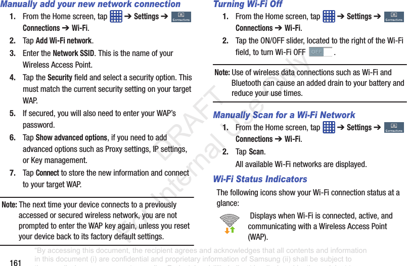 161Manually add your new network connection1. FromtheHomescreen,tap ➔ Settings➔ Connections➔ Wi-Fi.2. TapAdd Wi-Fi network.3. EntertheNetwork SSID.ThisisthenameofyourWirelessAccessPoint.4. TaptheSecurityfieldandselectasecurityoption.ThismustmatchthecurrentsecuritysettingonyourtargetWAP.5. Ifsecured,youwillalsoneedtoenteryourWAP’spassword.6. TapShow advanced options,ifyouneedtoaddadvancedoptionssuchasProxysettings,IPsettings,orKeymanagement.7. TapConnecttostorethenewinformationandconnecttoyourtargetWAP.Note: Thenexttimeyourdeviceconnectstoapreviouslyaccessedorsecuredwirelessnetwork,youarenotpromptedtoentertheWAPkeyagain,unlessyouresetyourdevicebacktoitsfactorydefaultsettings.Turning Wi-Fi Off1. FromtheHomescreen,tap ➔ Settings➔ Connections➔ Wi-Fi.2. TaptheON/OFFslider,locatedtotherightoftheWi-Fifield,toturnWi-FiOFF .Note: UseofwirelessdataconnectionssuchasWi-FiandBluetoothcancauseanaddeddraintoyourbatteryandreduceyourusetimes.Manually Scan for a Wi-Fi Network1. FromtheHomescreen,tap ➔ Settings➔ Connections➔ Wi-Fi.2. Tap Scan.AllavailableWi-Finetworksaredisplayed.Wi-Fi Status IndicatorsThefollowingiconsshowyourWi-Ficonnectionstatusataglance:DisplayswhenWi-Fiisconnected,active,andcommunicatingwithaWirelessAccessPoint(WAP).“By accessing this document, the recipient agrees and acknowledges that all contents and information in this document (i) are confidential and proprietary information of Samsung (ii) shall be subject to the non-disclosure agreement regarding Project J and (iii) shall not be disclosed by the recipient to any third party. Samsung Proprietary and Confidential” DRAFT For Internal Use Only