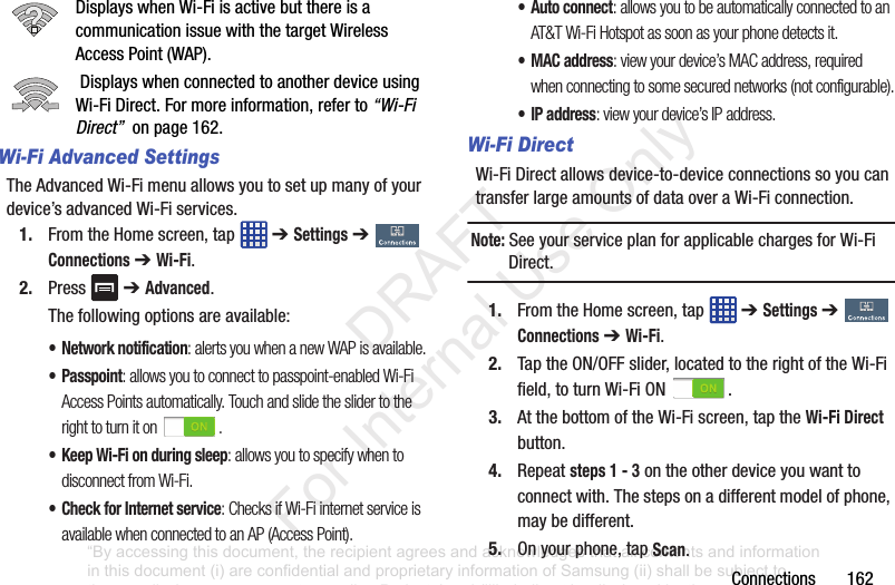 Connections162DisplayswhenWi-FiisactivebutthereisacommunicationissuewiththetargetWirelessAccessPoint(WAP).DisplayswhenconnectedtoanotherdeviceusingWi-FiDirect.Formoreinformation,referto“Wi-Fi Direct” onpage162.Wi-Fi Advanced SettingsTheAdvancedWi-Fimenuallowsyoutosetupmanyofyourdevice’sadvancedWi-Fiservices.1. FromtheHomescreen,tap ➔ Settings➔ Connections➔ Wi-Fi.2. Press ➔ Advanced.Thefollowingoptionsareavailable:• Network notification: alerts you when a new WAP is available.•Passpoint: allows you to connect to passpoint-enabled Wi-Fi Access Points automatically. Touch and slide the slider to the right to turn it on .• Keep Wi-Fi on during sleep: allows you to specify when to disconnect from Wi-Fi.• Check for Internet service: Checks if Wi-Fi internet service is available when connected to an AP (Access Point).•Auto connect: allows you to be automatically connected to an AT&T Wi-Fi Hotspot as soon as your phone detects it.•MAC address: view your device’s MAC address, required when connecting to some secured networks (not configurable).•IP address: view your device’s IP address.Wi-Fi DirectWi-FiDirectallowsdevice-to-deviceconnectionssoyoucantransferlargeamountsofdataoveraWi-Ficonnection.Note: SeeyourserviceplanforapplicablechargesforWi-FiDirect.1. FromtheHomescreen,tap ➔ Settings➔ Connections➔ Wi-Fi.2. TaptheON/OFFslider,locatedtotherightoftheWi-Fifield,toturnWi-FiON .3. AtthebottomoftheWi-Fiscreen,taptheWi-Fi Direct button.4. Repeatsteps 1 - 3ontheotherdeviceyouwanttoconnectwith.Thestepsonadifferentmodelofphone,maybedifferent.5. Onyourphone,tapScan.“By accessing this document, the recipient agrees and acknowledges that all contents and information in this document (i) are confidential and proprietary information of Samsung (ii) shall be subject to the non-disclosure agreement regarding Project J and (iii) shall not be disclosed by the recipient to any third party. Samsung Proprietary and Confidential” DRAFT For Internal Use Only