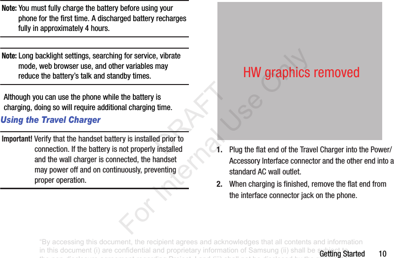 GettingStarted10Note: Youmustfullychargethebatterybeforeusingyourphoneforthefirsttime.Adischargedbatteryrechargesfullyinapproximately4hours.Note: Longbacklightsettings,searchingforservice,vibratemode,webbrowseruse,andothervariablesmayreducethebattery’stalkandstandbytimes.Althoughyoucanusethephonewhilethebatteryischarging,doingsowillrequireadditionalchargingtime.Using the Travel ChargerImportant! Verifythatthehandsetbatteryisinstalledpriortoconnection.Ifthebatteryisnotproperlyinstalledandthewallchargerisconnected,thehandsetmaypoweroffandoncontinuously,preventingproperoperation.1. PlugtheflatendoftheTravelChargerintothePower/AccessoryInterfaceconnectorandtheotherendintoastandardACwalloutlet.2. Whenchargingisfinished,removetheflatendfromtheinterfaceconnectorjackonthephone.HWgraphicsremoved“By accessing this document, the recipient agrees and acknowledges that all contents and information in this document (i) are confidential and proprietary information of Samsung (ii) shall be subject to the non-disclosure agreement regarding Project J and (iii) shall not be disclosed by the recipient to any third party. Samsung Proprietary and Confidential” DRAFT For Internal Use Only