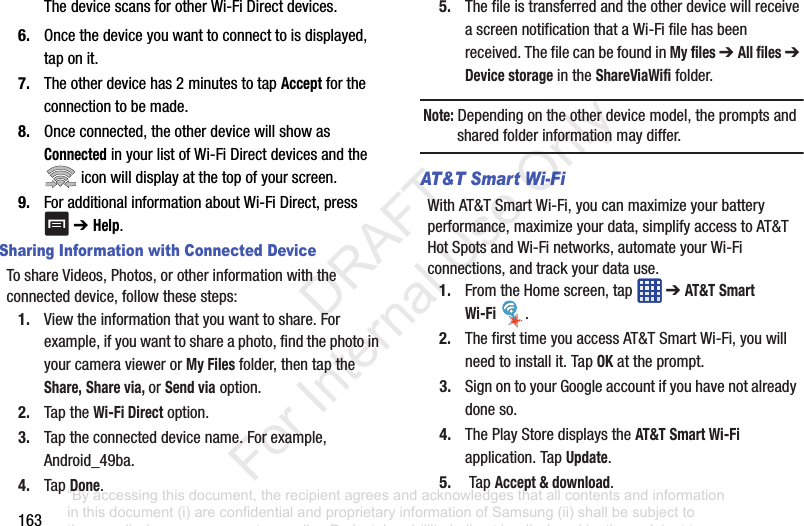163ThedevicescansforotherWi-FiDirectdevices.6. Oncethedeviceyouwanttoconnecttoisdisplayed,taponit.7. Theotherdevicehas2minutestotapAcceptfortheconnectiontobemade.8. Onceconnected,theotherdevicewillshowasConnectedinyourlistofWi-FiDirectdevicesandtheiconwilldisplayatthetopofyourscreen.9. ForadditionalinformationaboutWi-FiDirect,press➔ Help.Sharing Information with Connected DeviceToshareVideos,Photos,orotherinformationwiththeconnecteddevice,followthesesteps:1. Viewtheinformationthatyouwanttoshare.Forexample,ifyouwanttoshareaphoto,findthephotoinyourcameraviewerorMy Filesfolder,thentaptheShare,Share via, orSend viaoption.2. TaptheWi-Fi Directoption.3. Taptheconnecteddevicename.Forexample,Android_49ba.4. TapDone.5. ThefileistransferredandtheotherdevicewillreceiveascreennotificationthataWi-Fifilehasbeenreceived.ThefilecanbefoundinMy files ➔ All files ➔ Device storageintheShareViaWififolder.Note: Dependingontheotherdevicemodel,thepromptsandsharedfolderinformationmaydiffer.AT&T Smart Wi-Fi WithAT&TSmartWi-Fi,youcanmaximizeyourbatteryperformance,maximizeyourdata,simplifyaccesstoAT&THotSpotsandWi-Finetworks,automateyourWi-Ficonnections,andtrackyourdatause.1. FromtheHomescreen,tap ➔AT&T Smart Wi-Fi .2. ThefirsttimeyouaccessAT&TSmartWi-Fi,youwillneedtoinstallit.TapOKattheprompt.3. SignontoyourGoogleaccountifyouhavenotalreadydoneso.4. ThePlayStoredisplaystheAT&T Smart Wi-Fiapplication.TapUpdate.5. TapAccept & download.“By accessing this document, the recipient agrees and acknowledges that all contents and information in this document (i) are confidential and proprietary information of Samsung (ii) shall be subject to the non-disclosure agreement regarding Project J and (iii) shall not be disclosed by the recipient to any third party. Samsung Proprietary and Confidential” DRAFT For Internal Use Only