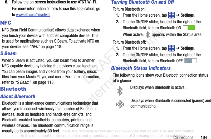 Connections1646. Followtheon-screeninstructionstouseAT&TWi-Fi.Formoreinformationonhowtousethisapplication,gotowww.att.com/smartwifi.NFCNFC(NearFieldCommunication)allowsdataexchangewhenyoutouchyourdevicewithanothercompatibledevice.ThisisusedforapplicationssuchasSBeam.ToactivateNFConyourdevice,see“NFC”onpage 118.S BeamWhenSBeamisactivated,youcanbeamfilestoanotherNFC-capabledevicebyholdingthedevicesclosetogether.YoucanbeamimagesandvideosfromyourGallery,musicfilesfromyourMusicPlayer,andmore.Formoreinformation,referto“S Beam” onpage118.BluetoothAbout BluetoothBluetoothisashort-rangecommunicationstechnologythatallowsyoutoconnectwirelesslytoanumberofBluetoothdevices,suchasheadsetsandhands-freecarkits,andBluetooth-enabledhandhelds,computers,printers,andwirelessdevices.TheBluetoothcommunicationrangeisusuallyuptoapproximately30feet.Turning Bluetooth On and OffTo turn Bluetooth on:1. FromtheHomescreen,tap ➔ Settings.2. TaptheON/OFFslider,locatedtotherightoftheBluetoothfield,toturnBluetoothON .Whenactive, appearswithintheStatusarea.To turn Bluetooth off:1. FromtheHomescreen,tap ➔ Settings.2. TaptheON/OFFslider,locatedtotherightoftheBluetoothfield,toturnBluetoothOFF .Bluetooth Status IndicatorsThefollowingiconsshowyourBluetoothconnectionstatusataglance:DisplayswhenBluetoothisactive.DisplayswhenBluetoothisconnected(paired)andcommunicating.“By accessing this document, the recipient agrees and acknowledges that all contents and information in this document (i) are confidential and proprietary information of Samsung (ii) shall be subject to the non-disclosure agreement regarding Project J and (iii) shall not be disclosed by the recipient to any third party. Samsung Proprietary and Confidential” DRAFT For Internal Use Only