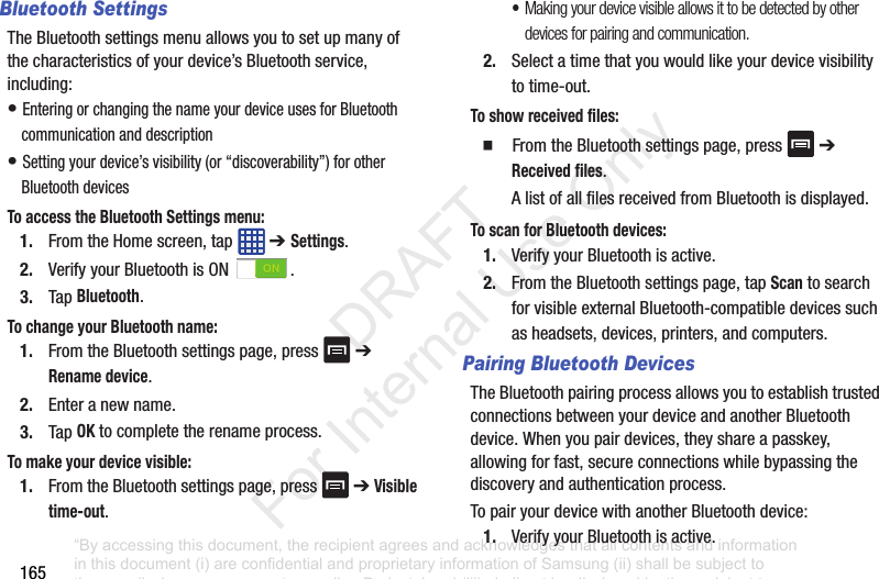 165Bluetooth SettingsTheBluetoothsettingsmenuallowsyoutosetupmanyofthecharacteristicsofyourdevice’sBluetoothservice,including:•EnteringorchangingthenameyourdeviceusesforBluetoothcommunicationanddescription•Settingyourdevice’svisibility(or“discoverability”)forotherBluetoothdevicesTo access the Bluetooth Settings menu:1. FromtheHomescreen,tap ➔ Settings.2. VerifyyourBluetoothisON .3. TapBluetooth.To change your Bluetooth name:1. FromtheBluetoothsettingspage,press ➔Rename device.2. Enteranewname.3. TapOKtocompletetherenameprocess.To make your device visible:1. FromtheBluetoothsettingspage,press ➔Visible time-out.•Making your device visible allows it to be detected by other devices for pairing and communication.2. Selectatimethatyouwouldlikeyourdevicevisibilitytotime-out.To show received files:䡲 FromtheBluetoothsettingspage,press ➔Received files.AlistofallfilesreceivedfromBluetoothisdisplayed.To scan for Bluetooth devices:1. VerifyyourBluetoothisactive.2. FromtheBluetoothsettingspage,tapScantosearchforvisibleexternalBluetooth-compatibledevicessuchasheadsets,devices,printers,andcomputers.Pairing Bluetooth DevicesTheBluetoothpairingprocessallowsyoutoestablishtrustedconnectionsbetweenyourdeviceandanotherBluetoothdevice.Whenyoupairdevices,theyshareapasskey,allowingforfast,secureconnectionswhilebypassingthediscoveryandauthenticationprocess.TopairyourdevicewithanotherBluetoothdevice:1. VerifyyourBluetoothisactive.“By accessing this document, the recipient agrees and acknowledges that all contents and information in this document (i) are confidential and proprietary information of Samsung (ii) shall be subject to the non-disclosure agreement regarding Project J and (iii) shall not be disclosed by the recipient to any third party. Samsung Proprietary and Confidential” DRAFT For Internal Use Only