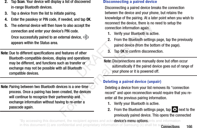 Connections1662. TapScan.Yourdevicewilldisplayalistofdiscoveredin-rangeBluetoothdevices.3. Tapadevicefromthelisttoinitiatepairing.4. EnterthepasskeyorPINcode,ifneeded,andtapOK.5. Theexternaldevicewillthenhavetoalsoaccepttheconnectionandenteryourdevice’sPINcode.Oncesuccessfullypairedtoanexternaldevice, appearswithintheStatusarea.Note: DuetodifferentspecificationsandfeaturesofotherBluetooth-compatibledevices,displayandoperationsmaybedifferent,andfunctionssuchastransferorexchangemaynotbepossiblewithallBluetoothcompatibledevices.Note: PairingbetweentwoBluetoothdevicesisaone-timeprocess.Onceapairinghasbeencreated,thedeviceswillcontinuetorecognizetheirpartnershipandexchangeinformationwithouthavingtore-enterapasscodeagain.Disconnecting a paired deviceDisconnectingapaireddevicebreakstheconnectionbetweenthedeviceandyourphone,butretainstheknowledgeofthepairing.Atalaterpointwhenyouwishtoreconnectthedevice,thereisnoneedtosetuptheconnectioninformationagain.1. VerifyyourBluetoothisactive.2. FromtheBluetoothsettingspage,tapthepreviouslypaireddevice(fromthebottomofthepage).3. TapOKtoconfirmdisconnection.Note: Disconnectionsaremanuallydonebutoftenoccurautomaticallyifthepaireddevicegoesoutofrangeofyourphoneoritispoweredoff.Deleting a paired device (unpair)Deletingadevicefromyourlistremovesits“connectionrecord”anduponreconnectionwouldrequirethatyoure-enterallthepreviouspairinginformation.1. VerifyyourBluetoothisactive.2. FromtheBluetoothsettingspage,tap nexttothepreviouslypaireddevice.Thisopenstheconnecteddevice’smenuoptions.“By accessing this document, the recipient agrees and acknowledges that all contents and information in this document (i) are confidential and proprietary information of Samsung (ii) shall be subject to the non-disclosure agreement regarding Project J and (iii) shall not be disclosed by the recipient to any third party. Samsung Proprietary and Confidential” DRAFT For Internal Use Only