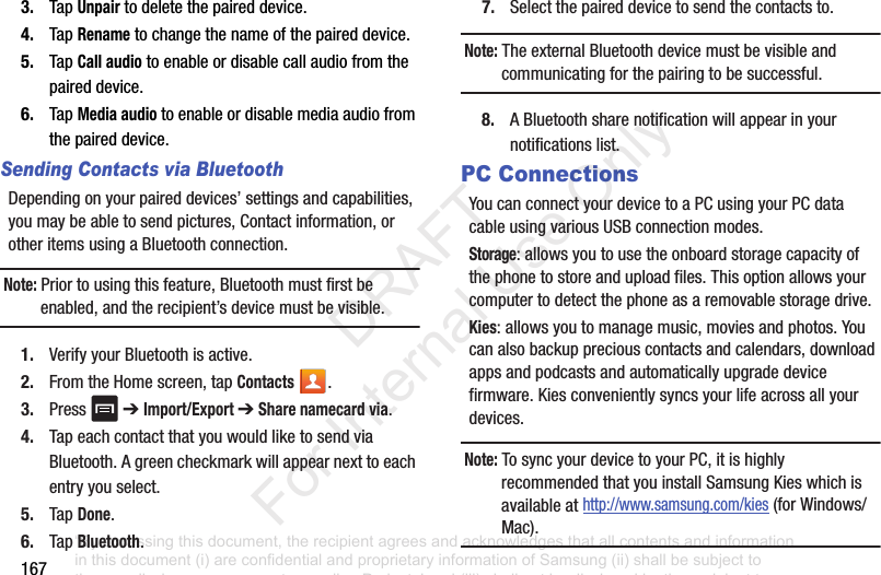 1673. TapUnpairtodeletethepaireddevice.4. TapRenametochangethenameofthepaireddevice.5. TapCall audiotoenableordisablecallaudiofromthepaireddevice.6. TapMedia audiotoenableordisablemediaaudiofromthepaireddevice.Sending Contacts via BluetoothDependingonyourpaireddevices’settingsandcapabilities,youmaybeabletosendpictures,Contactinformation,orotheritemsusingaBluetoothconnection.Note: Priortousingthisfeature,Bluetoothmustfirstbeenabled,andtherecipient’sdevicemustbevisible.1. VerifyyourBluetoothisactive.2. FromtheHomescreen,tapContacts .3. Press ➔Import/Export ➔Share namecard via.4. TapeachcontactthatyouwouldliketosendviaBluetooth.Agreencheckmarkwillappearnexttoeachentryyouselect.5. TapDone.6. TapBluetooth.7. Selectthepaireddevicetosendthecontactsto.Note: TheexternalBluetoothdevicemustbevisibleandcommunicatingforthepairingtobesuccessful.8. ABluetoothsharenotificationwillappearinyournotificationslist.PC ConnectionsYoucanconnectyourdevicetoaPCusingyourPCdatacableusingvariousUSBconnectionmodes.Storage:allowsyoutousetheonboardstoragecapacityofthephonetostoreanduploadfiles.Thisoptionallowsyourcomputertodetectthephoneasaremovablestoragedrive.Kies:allowsyoutomanagemusic,moviesandphotos.Youcanalsobackuppreciouscontactsandcalendars,downloadappsandpodcastsandautomaticallyupgradedevicefirmware.Kiesconvenientlysyncsyourlifeacrossallyourdevices.Note: TosyncyourdevicetoyourPC,itishighlyrecommendedthatyouinstallSamsungKieswhichisavailableathttp://www.samsung.com/kies(forWindows/Mac).“By accessing this document, the recipient agrees and acknowledges that all contents and information in this document (i) are confidential and proprietary information of Samsung (ii) shall be subject to the non-disclosure agreement regarding Project J and (iii) shall not be disclosed by the recipient to any third party. Samsung Proprietary and Confidential” DRAFT For Internal Use Only