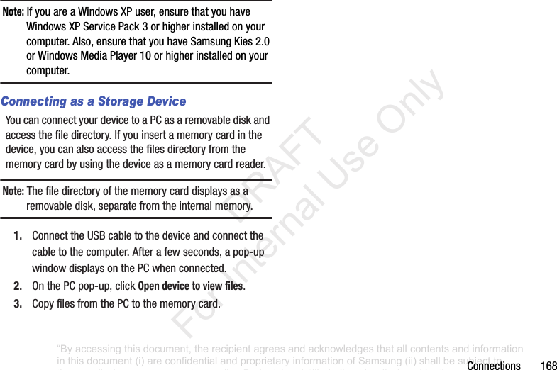 Connections168Note: IfyouareaWindowsXPuser,ensurethatyouhaveWindowsXPServicePack3orhigherinstalledonyourcomputer.Also,ensurethatyouhaveSamsungKies2.0orWindowsMediaPlayer10orhigherinstalledonyourcomputer.Connecting as a Storage DeviceYoucanconnectyourdevicetoaPCasaremovablediskandaccessthefiledirectory.Ifyouinsertamemorycardinthedevice,youcanalsoaccessthefilesdirectoryfromthememorycardbyusingthedeviceasamemorycardreader.Note: Thefiledirectoryofthememorycarddisplaysasaremovabledisk,separatefromtheinternalmemory.1. ConnecttheUSBcabletothedeviceandconnectthecabletothecomputer.Afterafewseconds,apop-upwindowdisplaysonthePCwhenconnected.2. OnthePCpop-up,clickOpen device to view files.3. CopyfilesfromthePCtothememorycard.“By accessing this document, the recipient agrees and acknowledges that all contents and information in this document (i) are confidential and proprietary information of Samsung (ii) shall be subject to the non-disclosure agreement regarding Project J and (iii) shall not be disclosed by the recipient to any third party. Samsung Proprietary and Confidential” DRAFT For Internal Use Only
