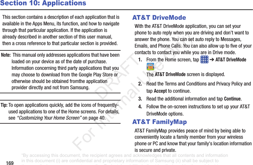 169Section 10: ApplicationsThissectioncontainsadescriptionofeachapplicationthatisavailableintheAppsMenu,itsfunction,andhowtonavigatethroughthatparticularapplication.Iftheapplicationisalreadydescribedinanothersectionofthisusermanual,thenacrossreferencetothatparticularsectionisprovided.Note: Thismanualonlyaddressesapplicationsthathavebeenloadedonyourdeviceasofthedateofpurchase.InformationconcerningthirdpartyapplicationsthatyoumaychoosetodownloadfromtheGooglePlayStoreorotherwiseshouldbeobtainedfromtheapplicationproviderdirectlyandnotfromSamsung.Tip: Toopenapplicationsquickly,addtheiconsoffrequently-usedapplicationstooneoftheHomescreens.Fordetails,see“Customizing Your Home Screen”onpage 40.AT&T DriveModeWiththeAT&TDriveModeapplication,youcansetyourphonetoautoreplywhenyouaredrivinganddon’twanttoanswerthephone.YoucansetautoreplytoMessages,Emails,andPhoneCalls.YoucanalsoallowuptofiveofyourcontactstocontactyouwhileyouareinDrivemode.1. FromtheHomescreen,tap ➔AT&T DriveMode .TheAT&T DriveModescreenisdisplayed.2. ReadtheTermsandConditionsandPrivacyPolicyandtapAccepttocontinue.3. ReadtheadditionalinformationandtapContinue.4. Followtheon-screeninstructionstosetupyourAT&TDriveModeoptions.AT&T FamilyMapAT&TFamilyMapprovidespeaceofmindbybeingabletoconvenientlylocateafamilymemberfromyourwirelessphoneorPCandknowthatyourfamily'slocationinformationissecureandprivate.“By accessing this document, the recipient agrees and acknowledges that all contents and information in this document (i) are confidential and proprietary information of Samsung (ii) shall be subject to the non-disclosure agreement regarding Project J and (iii) shall not be disclosed by the recipient to any third party. Samsung Proprietary and Confidential” DRAFT For Internal Use Only