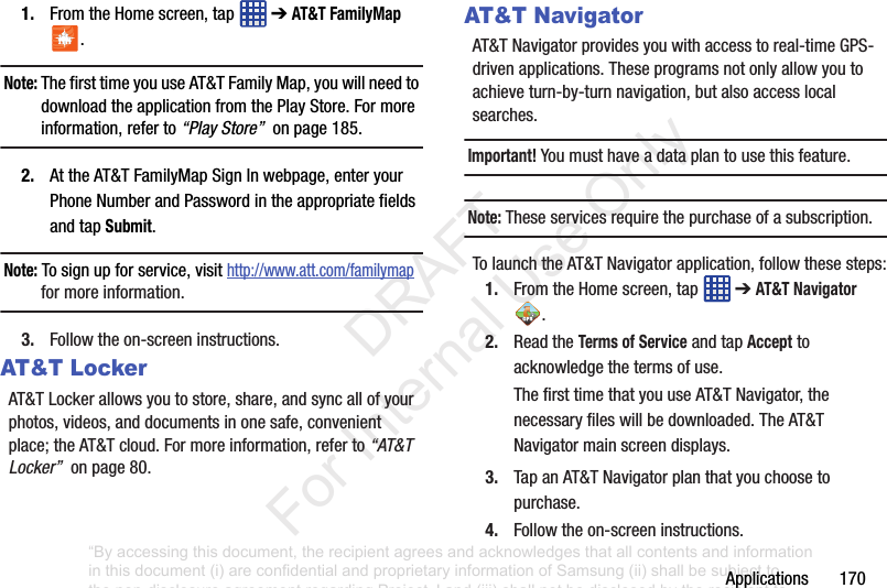Applications1701. FromtheHomescreen,tap ➔AT&T FamilyMap .Note: ThefirsttimeyouuseAT&TFamilyMap,youwillneedtodownloadtheapplicationfromthePlayStore.Formoreinformation,referto“Play Store”onpage185.2. AttheAT&TFamilyMapSignInwebpage,enteryourPhoneNumberandPasswordintheappropriatefieldsandtapSubmit.Note: Tosignupforservice,visithttp://www.att.com/familymapformoreinformation.3. Followtheon-screeninstructions.AT&T LockerAT&TLockerallowsyoutostore,share,andsyncallofyourphotos,videos,anddocumentsinonesafe,convenientplace;theAT&Tcloud.Formoreinformation,referto“AT&T Locker”onpage80.AT&T NavigatorAT&TNavigatorprovidesyouwithaccesstoreal-timeGPS-drivenapplications.Theseprogramsnotonlyallowyoutoachieveturn-by-turnnavigation,butalsoaccesslocalsearches.Important! Youmusthaveadataplantousethisfeature.Note: Theseservicesrequirethepurchaseofasubscription.TolaunchtheAT&TNavigatorapplication,followthesesteps:1. FromtheHomescreen,tap ➔AT&T Navigator .2. ReadtheTerms of ServiceandtapAccepttoacknowledgethetermsofuse.ThefirsttimethatyouuseAT&TNavigator,thenecessaryfileswillbedownloaded.TheAT&TNavigatormainscreendisplays.3. TapanAT&TNavigatorplanthatyouchoosetopurchase.4. Followtheon-screeninstructions.“By accessing this document, the recipient agrees and acknowledges that all contents and information in this document (i) are confidential and proprietary information of Samsung (ii) shall be subject to the non-disclosure agreement regarding Project J and (iii) shall not be disclosed by the recipient to any third party. Samsung Proprietary and Confidential” DRAFT For Internal Use Only