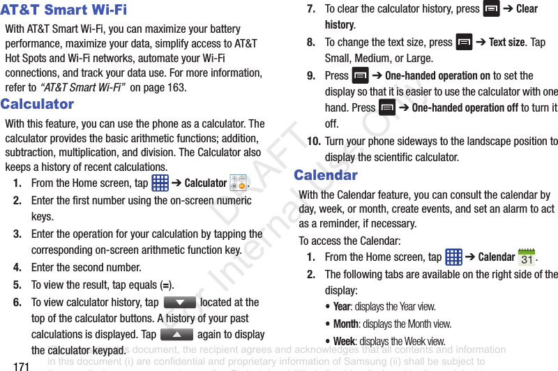 171AT&T Smar t Wi-FiWithAT&TSmartWi-Fi,youcanmaximizeyourbatteryperformance,maximizeyourdata,simplifyaccesstoAT&THotSpotsandWi-Finetworks,automateyourWi-Ficonnections,andtrackyourdatause.Formoreinformation,referto“AT&T Smart Wi-Fi”onpage163.CalculatorWiththisfeature,youcanusethephoneasacalculator.Thecalculatorprovidesthebasicarithmeticfunctions;addition,subtraction,multiplication,anddivision.TheCalculatoralsokeepsahistoryofrecentcalculations.1. FromtheHomescreen,tap ➔Calculator .2. Enterthefirstnumberusingtheon-screennumerickeys.3. Entertheoperationforyourcalculationbytappingthecorrespondingon-screenarithmeticfunctionkey.4. Enterthesecondnumber.5. Toviewtheresult,tapequals(=).6. Toviewcalculatorhistory,tap locatedatthetopofthecalculatorbuttons.Ahistoryofyourpastcalculationsisdisplayed.Tap againtodisplaythecalculatorkeypad.7. Toclearthecalculatorhistory,press ➔Clear history.8. Tochangethetextsize,press ➔Text size.TapSmall,Medium,orLarge.9. Press ➔One-handed operation ontosetthedisplaysothatitiseasiertousethecalculatorwithonehand.Press ➔One-handed operation offtoturnitoff.10. Turnyourphonesidewaystothelandscapepositiontodisplaythescientificcalculator.CalendarWiththeCalendarfeature,youcanconsultthecalendarbyday,week,ormonth,createevents,andsetanalarmtoactasareminder,ifnecessary.ToaccesstheCalendar:1. FromtheHomescreen,tap ➔Calendar .2. Thefollowingtabsareavailableontherightsideofthedisplay:•Year: displays the Year view.•Month: displays the Month view.• Week: displays the Week view.“By accessing this document, the recipient agrees and acknowledges that all contents and information in this document (i) are confidential and proprietary information of Samsung (ii) shall be subject to the non-disclosure agreement regarding Project J and (iii) shall not be disclosed by the recipient to any third party. Samsung Proprietary and Confidential” DRAFT For Internal Use Only