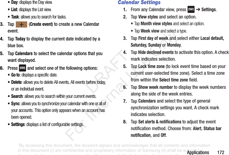Applications172•Day: displays the Day view.•List: displays the List view.•Task: allows you to search for tasks.3. Tap (Create event)tocreateanewCalendarevent.4. TapTodaytodisplaythecurrentdateindicatedbyabluebox.5. TapCalendarstoselectthecalendaroptionsthatyouwantdisplayed.6. Press andselectoneofthefollowingoptions:•Go to: displays a specific date.•Delete: allows you to delete All events, All events before today, or an individual event.•Search: allows you to search within your current events.•Sync: allows you to synchronize your calendar with one or all of your accounts. This option only appears when an account has been opened.•Settings: displays a list of configurable settings.Calendar Settings1. FromanyCalendarview,press ➔Settings.2. TapView stylesandselectanoption.•Tap Month view styles and select an option.•Tap Week view and select a type.3. TapFirst day of weekandselecteitherLocal default, Saturday, SundayorMonday.4. TapHide declined eventstoactivatethisoption.Acheckmarkindicatesselection.5. TapLock time zone(tolockeventtimebasedonyourcurrentuser-selectedtimezone).SelectatimezonefromwithintheSelect time zonefield.6. TapShow week numbertodisplaytheweeknumbersalongthesideoftheweekentries.7. TapCalendarsandselectthetypeofgeneralsynchronizationsettingsyouwant.Acheckmarkindicatesselection.8. TapSet alerts & notifications toadjusttheeventnotificationmethod.Choosefrom:Alert,Status bar notification,andOff.“By accessing this document, the recipient agrees and acknowledges that all contents and information in this document (i) are confidential and proprietary information of Samsung (ii) shall be subject to the non-disclosure agreement regarding Project J and (iii) shall not be disclosed by the recipient to any third party. Samsung Proprietary and Confidential” DRAFT For Internal Use Only