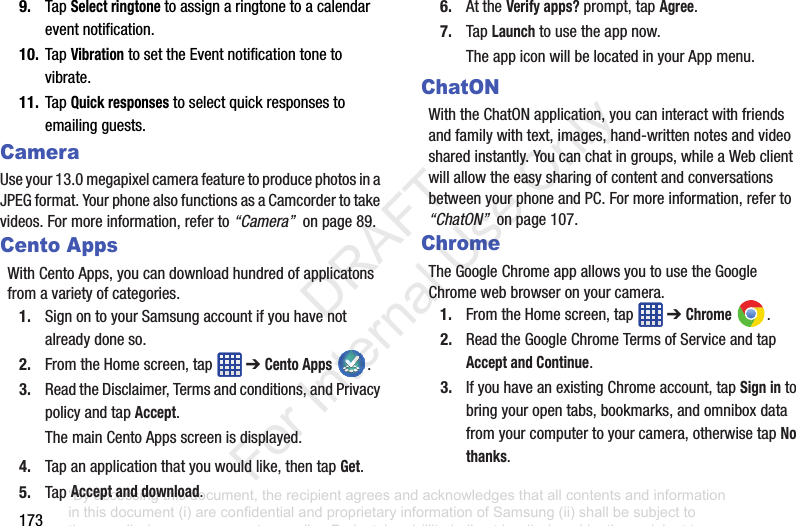 1739. TapSelect ringtonetoassignaringtonetoacalendareventnotification.10. TapVibrationtosettheEventnotificationtonetovibrate.11. TapQuick responsestoselectquickresponsestoemailingguests.CameraUseyour13.0megapixelcamerafeaturetoproducephotosinaJPEGformat.YourphonealsofunctionsasaCamcordertotakevideos.Formoreinformation,referto“Camera”onpage89.Cento AppsWithCentoApps,youcandownloadhundredofapplicatonsfromavarietyofcategories.1. SignontoyourSamsungaccountifyouhavenotalreadydoneso.2. FromtheHomescreen,tap ➔Cento Apps .3. ReadtheDisclaimer,Termsandconditions,andPrivacypolicyandtapAccept.ThemainCentoAppsscreenisdisplayed.4. Tapanapplicationthatyouwouldlike,thentapGet.5. TapAccept and download.6. AttheVerify apps?prompt,tapAgree.7. TapLaunchtousetheappnow.TheappiconwillbelocatedinyourAppmenu.ChatONWiththeChatONapplication,youcaninteractwithfriendsandfamilywithtext,images,hand-writtennotesandvideosharedinstantly.Youcanchatingroups,whileaWebclientwillallowtheeasysharingofcontentandconversationsbetweenyourphoneandPC.Formoreinformation,referto“ChatON”onpage107.ChromeTheGoogleChromeappallowsyoutousetheGoogleChromewebbrowseronyourcamera.1. FromtheHomescreen,tap ➔Chrome .2. ReadtheGoogleChromeTermsofServiceandtapAccept and Continue.3. IfyouhaveanexistingChromeaccount,tapSign intobringyouropentabs,bookmarks,andomniboxdatafromyourcomputertoyourcamera,otherwisetapNo thanks.“By accessing this document, the recipient agrees and acknowledges that all contents and information in this document (i) are confidential and proprietary information of Samsung (ii) shall be subject to the non-disclosure agreement regarding Project J and (iii) shall not be disclosed by the recipient to any third party. Samsung Proprietary and Confidential” DRAFT For Internal Use Only