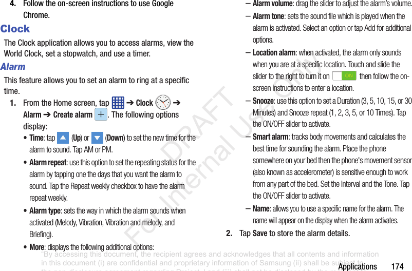 Applications1744. Followtheon-screeninstructionstouseGoogleChrome.ClockTheClockapplicationallowsyoutoaccessalarms,viewtheWorldClock,setastopwatch,anduseatimer.AlarmThisfeatureallowsyoutosetanalarmtoringataspecifictime.1. FromtheHomescreen,tap ➔Clock ➔ Alarm ➔ Create alarm .Thefollowingoptionsdisplay:•Time: tap (Up) or (Down) to set the new time for the alarm to sound. Tap AM or PM.• Alarm repeat: use this option to set the repeating status for the alarm by tapping one the days that you want the alarm to sound. Tap the Repeat weekly checkbox to have the alarm repeat weekly.•Alarm type: sets the way in which the alarm sounds when activated (Melody, Vibration, Vibration and melody, and Briefing).•More: displays the following additional options:–Alarm volume: drag the slider to adjust the alarm’s volume.–Alarm tone: sets the sound file which is played when the alarm is activated. Select an option or tap Add for additional options.–Location alarm: when activated, the alarm only sounds when you are at a specific location. Touch and slide the slider to the right to turn it on then follow the on-screen instructions to enter a location.–Snooze: use this option to set a Duration (3, 5, 10, 15, or 30 Minutes) and Snooze repeat (1, 2, 3, 5, or 10 Times). Tap the ON/OFF slider to activate.–Smart alarm: tracks body movements and calculates the best time for sounding the alarm. Place the phone somewhere on your bed then the phone's movement sensor (also known as accelerometer) is sensitive enough to work from any part of the bed. Set the Interval and the Tone. Tap the ON/OFF slider to activate.–Name: allows you to use a specific name for the alarm. The name will appear on the display when the alarm activates. 2. TapSave tostorethealarmdetails.“By accessing this document, the recipient agrees and acknowledges that all contents and information in this document (i) are confidential and proprietary information of Samsung (ii) shall be subject to the non-disclosure agreement regarding Project J and (iii) shall not be disclosed by the recipient to any third party. Samsung Proprietary and Confidential” DRAFT For Internal Use Only