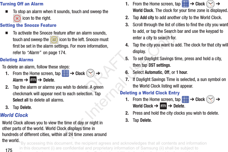 175Turning Off an Alarm䡲 Tostopanalarmwhenitsounds,touchandsweeptheicontotheright.Setting the Snooze Feature䡲 ToactivatetheSnoozefeatureafteranalarmsounds,touchandsweepthe icontotheleft.Snoozemustfirstbesetinthealarmsettings.Formoreinformation,referto“Alarm”onpage174.Deleting AlarmsTodeleteanalarm,followthesesteps:1. FromtheHomescreen,tap ➔Clock ➔ Alarm ➔ ➔ Delete.2. Tapthealarmoralarmsyouwishtodelete.Agreencheckmarkwillappearnexttoeachselection.TapSelect alltodeleteallalarms.3. TapDelete.World ClockWorldClockallowsyoutoviewthetimeofdayornightinotherpartsoftheworld.WorldClockdisplaystimeinhundredsofdifferentcities,withinall24timezonesaroundtheworld.1. FromtheHomescreen,tap ➔Clock ➔ World Clock.Theclockforyourtimezoneisdisplayed.2. TapAdd citytoaddanothercitytotheWorldClock.3. Scrollthroughthelistofcitiestofindthecityyouwanttoadd,ortaptheSearchbarandusethekeypadtoenteracitytosearchfor.4. Tapthecityyouwanttoadd.Theclockforthatcitywilldisplay.5. TosetDaylightSavingstime,pressandholdacity,thentap DST settings.6. SelectAutomatic,Off,or1 hour.7. IfDaylightSavingsTimeisselected,asunsymbolontheWorldClocklistingwillappear.Deleting a World Clock Entry1. FromtheHomescreen,tap ➔Clock ➔ World Clock ➔ ➔ Delete.2. Pressandholdthecityclocksyouwishtodelete.3. TapDelete.ZZZZ“By accessing this document, the recipient agrees and acknowledges that all contents and information in this document (i) are confidential and proprietary information of Samsung (ii) shall be subject to the non-disclosure agreement regarding Project J and (iii) shall not be disclosed by the recipient to any third party. Samsung Proprietary and Confidential” DRAFT For Internal Use Only
