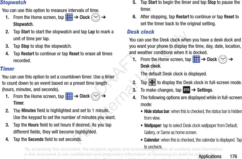 Applications176StopwatchYoucanusethisoptiontomeasureintervalsoftime.1. FromtheHomescreen,tap ➔Clock ➔ Stopwatch.2. TapStarttostartthestopwatchandtapLaptomarkaunitoftimeperlap.3. TapStoptostopthestopwatch.4. TapRestart tocontinueortapResettoerasealltimesrecorded.TimerYoucanusethisoptiontosetacountdowntimer.Useatimertocountdowntoaneventbasedonapresettimelength(hours,minutes,andseconds).1. FromtheHomescreen,tap ➔Clock ➔ Timer.2. TheMinutesfieldishighlightedandsetto1minute.Usethekeypadtosetthenumberofminutesyouwant.3. TaptheHoursfieldtosethoursifdesired.Asyoutapdifferentfields,theywillbecomehighlighted.4. TaptheSecondsfieldtosetseconds.5. TapStarttobeginthetimerandtapStoptopausethetimer.6. Afterstopping,tapRestart tocontinueortapResettosetthetimerbacktotheoriginalsetting.Desk clockYoucanusetheDeskclockwhenyouhaveadeskdockandyouwantyourphonetodisplaythetime,day,date,location,andweatherconditionswhenitisdocked.1. FromtheHomescreen,tap ➔Clock ➔ Desk clock.ThedefaultDeskclockisdisplayed.2. Tap todisplaytheDeskclockinfull-screenmode.3. Tomakechanges,tap ➔ Settings.4. Thefollowingoptionsaredisplayedwhileinfull-screenmode:•Hide status bar: when this is checked, the status bar is hidden from view.• Wallpaper: tap to select Desk clock wallpaper from Default, Gallery, or Same as home screen.•Calendar: when this is checked, the calendar is displayed. Tap to uncheck.“By accessing this document, the recipient agrees and acknowledges that all contents and information in this document (i) are confidential and proprietary information of Samsung (ii) shall be subject to the non-disclosure agreement regarding Project J and (iii) shall not be disclosed by the recipient to any third party. Samsung Proprietary and Confidential” DRAFT For Internal Use Only