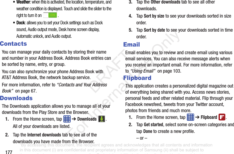 177• Weather: when this is activated, the location, temperature, and weather condition is displayed. Touch and slide the slider to the right to turn it on .•Dock: allows you to set your Dock settings such as Dock sound, Audio output mode, Desk home screen display, Automatic unlock, and Audio output.ContactsYoucanmanageyourdailycontactsbystoringtheirnameandnumberinyourAddressBook.AddressBookentriescanbesortedbyname,entry,orgroup.YoucanalsosynchronizeyourphoneAddressBookwithAT&TAddressBook,thenetworkbackupservice.Formoreinformation,referto“Contacts and Your Address Book”onpage67.DownloadsTheDownloadsapplicationallowsyoutomanageallofyourdownloadsfromthePlayStoreandtheBrowser.1. FromtheHomescreen,tap ➔Downloads .Allofyourdownloadsarelisted.2. TaptheInternet downloadstabtoseeallofthedownloadsyouhavemadefromtheBrowser.3. TaptheOther downloads tabtoseeallotherdownloads.4. TapSort by sizetoseeyourdownloadssortedinsizeorder.5. TapSort by datetoseeyourdownloadssortedintimeorder.EmailEmailenablesyoutoreviewandcreateemailusingvariousemailservices.Youcanalsoreceivemessagealertswhenyoureceiveanimportantemail.Formoreinformation,referto“Using Email”onpage103.FlipboardThisapplicationcreatesapersonalizeddigitalmagazineoutofeverythingbeingsharedwithyou.Accessnewsstories,personalfeedsandotherrelatedmaterial.FlipthroughyourFacebooknewsfeed,tweetsfromyourTwitteraccount,photosfromfriendsandmuchmore.1. FromtheHomescreen,tap ➔Flipboard .2. TapGet started,selectsomeon-screencategoriesandtapDonetocreateanewprofile.–or–“By accessing this document, the recipient agrees and acknowledges that all contents and information in this document (i) are confidential and proprietary information of Samsung (ii) shall be subject to the non-disclosure agreement regarding Project J and (iii) shall not be disclosed by the recipient to any third party. Samsung Proprietary and Confidential” DRAFT For Internal Use Only