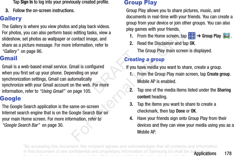 Applications178TapSign Intologintoyourpreviouslycreatedprofile.3. Followtheon-screeninstructions.GalleryTheGalleryiswhereyouviewphotosandplaybackvideos.Forphotos,youcanalsoperformbasiceditingtasks,viewaslideshow,setphotosaswallpaperorcontactimage,andshareasapicturemessage.Formoreinformation,referto“Gallery”onpage86.GmailGmailisaweb-basedemailservice.Gmailisconfiguredwhenyoufirstsetupyourphone.Dependingonyoursynchronizationsettings,GmailcanautomaticallysynchronizewithyourGmailaccountontheweb.Formoreinformation,referto“Using Gmail”onpage105.GoogleTheGoogleSearchapplicationisthesameon-screenInternetsearchenginethatisontheGoogleSearchBaronyourmainHomescreen.Formoreinformation,referto“Google Search Bar”onpage30.Group PlayGroupPlayallowsyoutosharepictures,music,anddocumentsinreal-timewithyourfriends.Youcancreateagroupfromyourdeviceorjoinothergroups.Youcanalsoplaygameswithyourfriends.1. FromtheHomescreen,tap ➔Group Play .2. ReadtheDisclaimerandtapOK.TheGroupPlaymainscreenisdisplayed.Creating a groupIfyouhavemediayouwanttoshare,createagroup.1. FromtheGroupPlaymainscreen,tapCreate group.MobileAPisenabled.2. TaponeofthemediaitemslistedundertheSharing contentheading.3. Taptheitemsyouwanttosharetocreateacheckmark,thentapDoneorOK.4. HaveyourfriendssignontoGroupPlayfromtheirdevicesandtheycanviewyourmediausingyouasaMobileAP.“By accessing this document, the recipient agrees and acknowledges that all contents and information in this document (i) are confidential and proprietary information of Samsung (ii) shall be subject to the non-disclosure agreement regarding Project J and (iii) shall not be disclosed by the recipient to any third party. Samsung Proprietary and Confidential” DRAFT For Internal Use Only