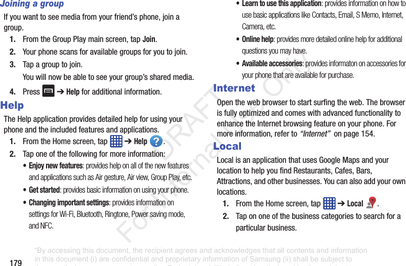 179Joining a groupIfyouwanttoseemediafromyourfriend’sphone,joinagroup.1. FromtheGroupPlaymainscreen,tapJoin.2. Yourphonescansforavailablegroupsforyoutojoin.3. Tapagrouptojoin.Youwillnowbeabletoseeyourgroup’ssharedmedia.4. Press ➔Help foradditionalinformation.HelpTheHelpapplicationprovidesdetailedhelpforusingyourphoneandtheincludedfeaturesandapplications.1. FromtheHomescreen,tap ➔Help .2. Taponeofthefollowingformoreinformation:• Enjoy new features: provides help on all of the new features and applications such as Air gesture, Air view, Group Play, etc.•Get started: provides basic information on using your phone.• Changing important settings: provides information on settings for Wi-Fi, Bluetooth, Ringtone, Power saving mode, and NFC.• Learn to use this application: provides information on how to use basic applications like Contacts, Email, S Memo, Internet, Camera, etc.• Online help: provides more detailed online help for additional questions you may have.• Available accessories: provides informaton on accessories for your phone that are available for purchase.InternetOpenthewebbrowsertostartsurfingtheweb.ThebrowserisfullyoptimizedandcomeswithadvancedfunctionalitytoenhancetheInternetbrowsingfeatureonyourphone.Formoreinformation,referto“Internet”onpage154.LocalLocalisanapplicationthatusesGoogleMapsandyourlocationtohelpyoufindRestaurants,Cafes,Bars,Attractions,andotherbusinesses.Youcanalsoaddyourownlocations.1. FromtheHomescreen,tap ➔Local .2. Tapononeofthebusinesscategoriestosearchforaparticularbusiness.“By accessing this document, the recipient agrees and acknowledges that all contents and information in this document (i) are confidential and proprietary information of Samsung (ii) shall be subject to the non-disclosure agreement regarding Project J and (iii) shall not be disclosed by the recipient to any third party. Samsung Proprietary and Confidential” DRAFT For Internal Use Only