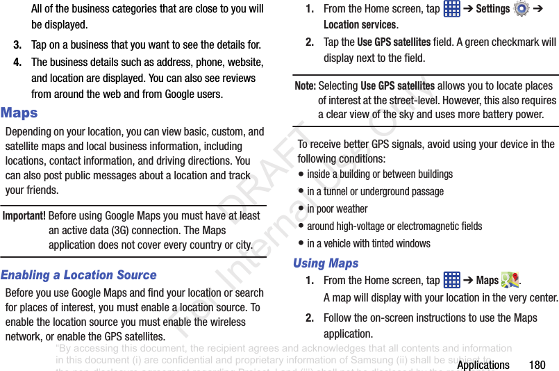 Applications180Allofthebusinesscategoriesthatareclosetoyouwillbedisplayed.3. Taponabusinessthatyouwanttoseethedetailsfor.4. Thebusinessdetailssuchasaddress,phone,website,andlocationaredisplayed.YoucanalsoseereviewsfromaroundthewebandfromGoogleusers.MapsDependingonyourlocation,youcanviewbasic,custom,andsatellitemapsandlocalbusinessinformation,includinglocations,contactinformation,anddrivingdirections.Youcanalsopostpublicmessagesaboutalocationandtrackyourfriends.Important! BeforeusingGoogleMapsyoumusthaveatleastanactivedata(3G)connection.TheMapsapplicationdoesnotcovereverycountryorcity.Enabling a Location SourceBeforeyouuseGoogleMapsandfindyourlocationorsearchforplacesofinterest,youmustenablealocationsource.Toenablethelocationsourceyoumustenablethewirelessnetwork,orenabletheGPSsatellites.1. FromtheHomescreen,tap ➔Settings ➔Location services.2. TaptheUse GPS satellitesfield.Agreencheckmarkwilldisplaynexttothefield.Note: SelectingUse GPS satellitesallowsyoutolocateplacesofinterestatthestreet-level.However,thisalsorequiresaclearviewoftheskyandusesmorebatterypower.ToreceivebetterGPSsignals,avoidusingyourdeviceinthefollowingconditions:•insideabuildingorbetweenbuildings•inatunnelorundergroundpassage•inpoorweather•aroundhigh-voltageorelectromagneticfields•inavehiclewithtintedwindowsUsing Maps1. FromtheHomescreen,tap ➔Maps .Amapwilldisplaywithyourlocationintheverycenter.2. Followtheon-screeninstructionstousetheMapsapplication.“By accessing this document, the recipient agrees and acknowledges that all contents and information in this document (i) are confidential and proprietary information of Samsung (ii) shall be subject to the non-disclosure agreement regarding Project J and (iii) shall not be disclosed by the recipient to any third party. Samsung Proprietary and Confidential” DRAFT For Internal Use Only