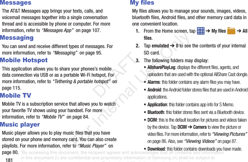181MessagesTheAT&TMessagesappbringsyourtexts,calls,andvoicemailmessagestogetherintoasingleconversationthreadandisaccessiblebyphoneorcomputer.Formoreinformation,referto“Messages App”onpage107.MessagingYoucansendandreceivedifferenttypesofmessages.Formoreinformation,referto“Messaging”onpage95.Mobile HotspotThisapplicationallowsyoutoshareyourphones’smobiledataconnectionviaUSBorasaportableWi-Fihotspot.Formoreinformation,referto“Tethering & portable hotspot”onpage115.Mobile TVMobileTVisasubscriptionservicethatallowsyoutowatchyourfavoriteTVshowsusingyourhandset.Formoreinformation,referto“Mobile TV”onpage84.Music playerMusicplayerallowsyoutoplaymusicfilesthatyouhavestoredonyourphoneandmemorycard.Youcanalsocreateplaylists.Formoreinformation,referto“Music Player”onpage80.My filesMyfilesallowsyoutomanageyoursounds,images,videos,bluetoothfiles,Androidfiles,andothermemorycarddatainoneconvenientlocation.1. FromtheHomescreen,tap ➔My files ➔All files.2. Tapemulated ➔ 0toseethecontentsofyourinternalSDcard.3. Thefollowingfoldersmaydisplay:• AllsharePlayLog: displays the different files, agents, and uploaders that are used with the optional AllShare Cast dongle.•Alarms: this folder contains any alarm files you may have.•Android: the Android folder stores files that are used in Android applications.•Application: this folder contains app info for S Memo.• Bluetooth: this folder stores files sent via a Bluetooth device.•DCIM: this is the default location for pictures and videos taken by the device. Tap DCIM ➔ Camera to view the picture or video files. For more information, refer to “Viewing Pictures” on page 86. Also, see “Viewing Videos” on page 87.•Download: this folder contains downloads you have made.“By accessing this document, the recipient agrees and acknowledges that all contents and information in this document (i) are confidential and proprietary information of Samsung (ii) shall be subject to the non-disclosure agreement regarding Project J and (iii) shall not be disclosed by the recipient to any third party. Samsung Proprietary and Confidential” DRAFT For Internal Use Only