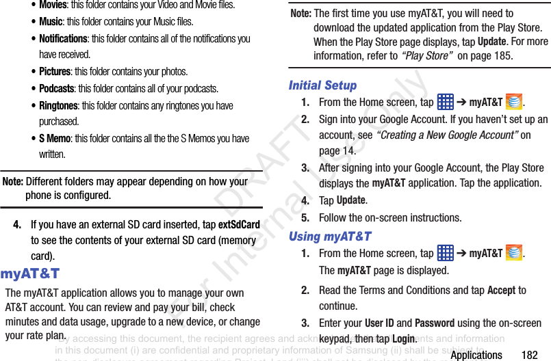 Applications182•Movies: this folder contains your Video and Movie files.•Music: this folder contains your Music files.• Notifications: this folder contains all of the notifications you have received.•Pictures: this folder contains your photos.•Podcasts: this folder contains all of your podcasts.•Ringtones: this folder contains any ringtones you have purchased.•S Memo: this folder contains all the the S Memos you have written.Note: Differentfoldersmayappeardependingonhowyourphoneisconfigured.4. IfyouhaveanexternalSDcardinserted,tapextSdCardtoseethecontentsofyourexternalSDcard(memorycard).myAT&TThemyAT&TapplicationallowsyoutomanageyourownAT&Taccount.Youcanreviewandpayyourbill,checkminutesanddatausage,upgradetoanewdevice,orchangeyourrateplan.Note: ThefirsttimeyouusemyAT&T,youwillneedtodownloadtheupdatedapplicationfromthePlayStore.WhenthePlayStorepagedisplays,tapUpdate.Formoreinformation,referto“Play Store”onpage185.Initial Setup1. FromtheHomescreen,tap ➔myAT&T .2. SignintoyourGoogleAccount.Ifyouhaven’tsetupanaccount,see“Creating a New Google Account”onpage 14.3. AftersigningintoyourGoogleAccount,thePlayStoredisplaysthemyAT&Tapplication.Taptheapplication.4. TapUpdate.5. Followtheon-screeninstructions.Using myAT&T1. FromtheHomescreen,tap ➔myAT&T .ThemyAT&Tpageisdisplayed.2. ReadtheTermsandConditionsandtapAccepttocontinue.3. EnteryourUser ID andPasswordusingtheon-screenkeypad,thentapLogin.“By accessing this document, the recipient agrees and acknowledges that all contents and information in this document (i) are confidential and proprietary information of Samsung (ii) shall be subject to the non-disclosure agreement regarding Project J and (iii) shall not be disclosed by the recipient to any third party. Samsung Proprietary and Confidential” DRAFT For Internal Use Only