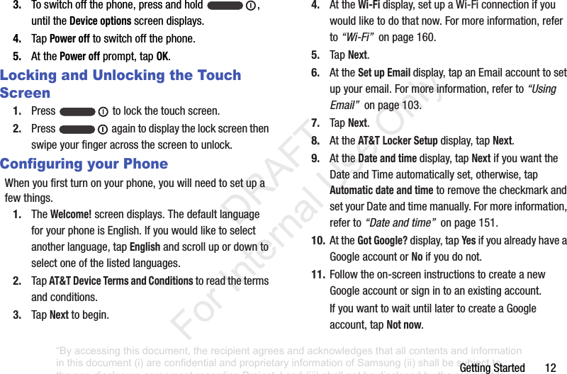 GettingStarted123. Toswitchoffthephone,pressandhold ,untiltheDevice optionsscreendisplays.4. TapPower offtoswitchoffthephone.5. AtthePower offprompt,tapOK.Locking and Unlocking the Touch Screen1. Press tolockthetouchscreen.2. Press againtodisplaythelockscreenthenswipeyourfingeracrossthescreentounlock.Configuring your PhoneWhenyoufirstturnonyourphone,youwillneedtosetupafewthings.1. TheWelcome!screendisplays.ThedefaultlanguageforyourphoneisEnglish.Ifyouwouldliketoselectanotherlanguage,tapEnglishandscrollupordowntoselectoneofthelistedlanguages.2. TapAT&T Device Terms and Conditionstoreadthetermsandconditions.3. TapNexttobegin.4. AttheWi-Fi display,setupaWi-Ficonnectionifyouwouldliketodothatnow.Formoreinformation,referto“Wi-Fi”onpage160.5. TapNext.6. AttheSet up Email display,tapanEmailaccounttosetupyouremail.Formoreinformation,referto“Using Email”onpage103.7. TapNext.8. AttheAT&T Locker Setup display,tapNext.9. AttheDate and time display,tapNextifyouwanttheDateandTimeautomaticallyset,otherwise,tapAutomatic date and timetoremovethecheckmarkandsetyourDateandtimemanually.Formoreinformation,referto“Date and time”onpage151.10. AttheGot Google?display,tapYesifyoualreadyhaveaGoogleaccountorNoifyoudonot.11. Followtheon-screeninstructionstocreateanewGoogleaccountorsignintoanexistingaccount.IfyouwanttowaituntillatertocreateaGoogleaccount,tapNot now.“By accessing this document, the recipient agrees and acknowledges that all contents and information in this document (i) are confidential and proprietary information of Samsung (ii) shall be subject to the non-disclosure agreement regarding Project J and (iii) shall not be disclosed by the recipient to any third party. Samsung Proprietary and Confidential” DRAFT For Internal Use Only