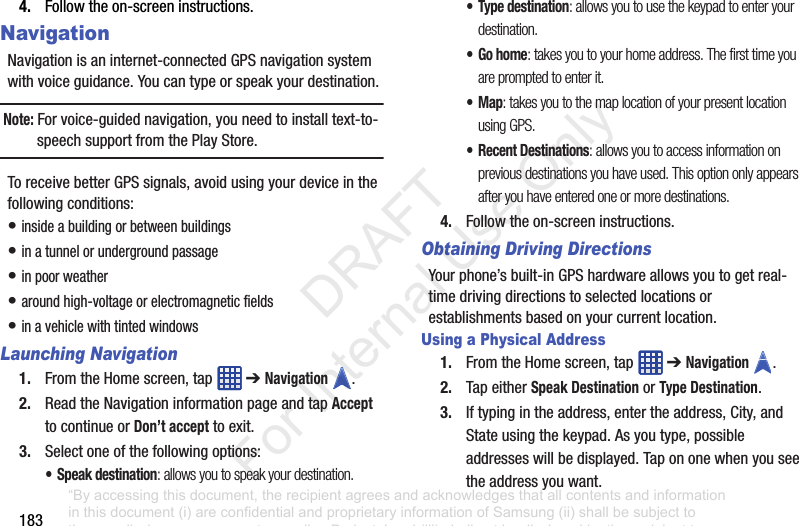 1834. Followtheon-screeninstructions.NavigationNavigationisaninternet-connectedGPSnavigationsystemwithvoiceguidance.Youcantypeorspeakyourdestination.Note: Forvoice-guidednavigation,youneedtoinstalltext-to-speechsupportfromthePlayStore.ToreceivebetterGPSsignals,avoidusingyourdeviceinthefollowingconditions:•insideabuildingorbetweenbuildings•inatunnelorundergroundpassage•inpoorweather•aroundhigh-voltageorelectromagneticfields•inavehiclewithtintedwindowsLaunching Navigation1. FromtheHomescreen,tap ➔Navigation .2. ReadtheNavigationinformationpageandtapAccepttocontinueorDon’t accepttoexit.3. Selectoneofthefollowingoptions:• Speak destination: allows you to speak your destination.•Type destination: allows you to use the keypad to enter your destination.•Go home: takes you to your home address. The first time you are prompted to enter it.•Map: takes you to the map location of your present location using GPS.• Recent Destinations: allows you to access information on previous destinations you have used. This option only appears after you have entered one or more destinations.4. Followtheon-screeninstructions.Obtaining Driving DirectionsYourphone’sbuilt-inGPShardwareallowsyoutogetreal-timedrivingdirectionstoselectedlocationsorestablishmentsbasedonyourcurrentlocation.Using a Physical Address1. FromtheHomescreen,tap ➔Navigation .2. TapeitherSpeak DestinationorType Destination.3. Iftypingintheaddress,entertheaddress,City,andStateusingthekeypad.Asyoutype,possibleaddresseswillbedisplayed.Tapononewhenyouseetheaddressyouwant.“By accessing this document, the recipient agrees and acknowledges that all contents and information in this document (i) are confidential and proprietary information of Samsung (ii) shall be subject to the non-disclosure agreement regarding Project J and (iii) shall not be disclosed by the recipient to any third party. Samsung Proprietary and Confidential” DRAFT For Internal Use Only