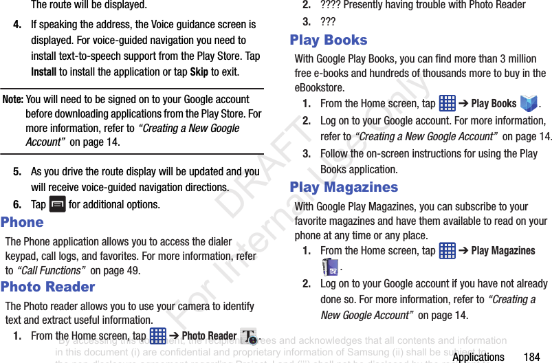 Applications184Theroutewillbedisplayed.4. Ifspeakingtheaddress,theVoiceguidancescreenisdisplayed.Forvoice-guidednavigationyouneedtoinstalltext-to-speechsupportfromthePlayStore.TapInstalltoinstalltheapplicationortapSkiptoexit.Note: YouwillneedtobesignedontoyourGoogleaccountbeforedownloadingapplicationsfromthePlayStore.Formoreinformation,referto“Creating a New Google Account”onpage14.5. Asyoudrivetheroutedisplaywillbeupdatedandyouwillreceivevoice-guidednavigationdirections.6. Tap foradditionaloptions.PhoneThePhoneapplicationallowsyoutoaccessthedialerkeypad,calllogs,andfavorites.Formoreinformation,referto“Call Functions”onpage49.Photo ReaderThePhotoreaderallowsyoutouseyourcameratoidentifytextandextractusefulinformation.1. FromtheHomescreen,tap ➔Photo Reader .2. ????PresentlyhavingtroublewithPhotoReader3. ???Play BooksWithGooglePlayBooks,youcanfindmorethan3millionfreee-booksandhundredsofthousandsmoretobuyintheeBookstore.1. FromtheHomescreen,tap ➔Play Books .2. LogontoyourGoogleaccount.Formoreinformation,referto“Creating a New Google Account”onpage14.3. Followtheon-screeninstructionsforusingthePlayBooksapplication.Play MagazinesWithGooglePlayMagazines,youcansubscribetoyourfavoritemagazinesandhavethemavailabletoreadonyourphoneatanytimeoranyplace.1. FromtheHomescreen,tap ➔Play Magazines .2. LogontoyourGoogleaccountifyouhavenotalreadydoneso.Formoreinformation,referto“Creating a New Google Account”onpage14.“By accessing this document, the recipient agrees and acknowledges that all contents and information in this document (i) are confidential and proprietary information of Samsung (ii) shall be subject to the non-disclosure agreement regarding Project J and (iii) shall not be disclosed by the recipient to any third party. Samsung Proprietary and Confidential” DRAFT For Internal Use Only